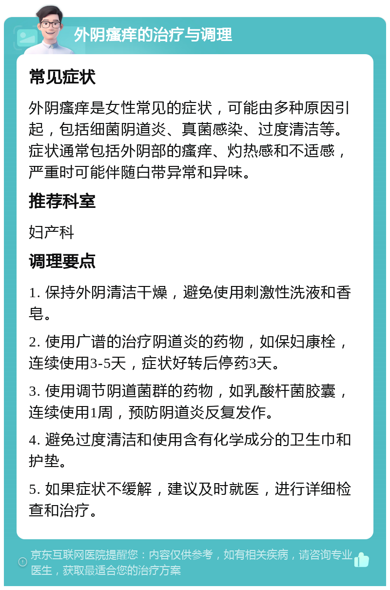 外阴瘙痒的治疗与调理 常见症状 外阴瘙痒是女性常见的症状，可能由多种原因引起，包括细菌阴道炎、真菌感染、过度清洁等。症状通常包括外阴部的瘙痒、灼热感和不适感，严重时可能伴随白带异常和异味。 推荐科室 妇产科 调理要点 1. 保持外阴清洁干燥，避免使用刺激性洗液和香皂。 2. 使用广谱的治疗阴道炎的药物，如保妇康栓，连续使用3-5天，症状好转后停药3天。 3. 使用调节阴道菌群的药物，如乳酸杆菌胶囊，连续使用1周，预防阴道炎反复发作。 4. 避免过度清洁和使用含有化学成分的卫生巾和护垫。 5. 如果症状不缓解，建议及时就医，进行详细检查和治疗。