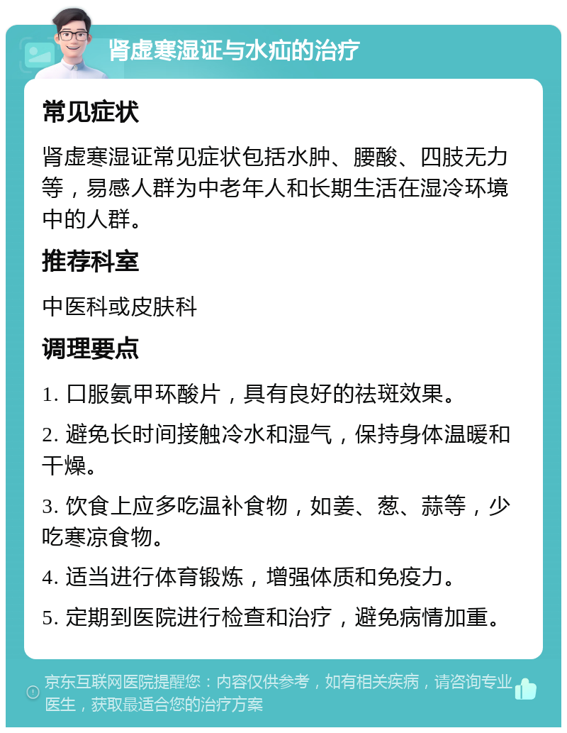 肾虚寒湿证与水疝的治疗 常见症状 肾虚寒湿证常见症状包括水肿、腰酸、四肢无力等，易感人群为中老年人和长期生活在湿冷环境中的人群。 推荐科室 中医科或皮肤科 调理要点 1. 口服氨甲环酸片，具有良好的祛斑效果。 2. 避免长时间接触冷水和湿气，保持身体温暖和干燥。 3. 饮食上应多吃温补食物，如姜、葱、蒜等，少吃寒凉食物。 4. 适当进行体育锻炼，增强体质和免疫力。 5. 定期到医院进行检查和治疗，避免病情加重。