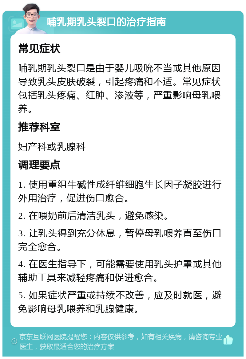 哺乳期乳头裂口的治疗指南 常见症状 哺乳期乳头裂口是由于婴儿吸吮不当或其他原因导致乳头皮肤破裂，引起疼痛和不适。常见症状包括乳头疼痛、红肿、渗液等，严重影响母乳喂养。 推荐科室 妇产科或乳腺科 调理要点 1. 使用重组牛碱性成纤维细胞生长因子凝胶进行外用治疗，促进伤口愈合。 2. 在喂奶前后清洁乳头，避免感染。 3. 让乳头得到充分休息，暂停母乳喂养直至伤口完全愈合。 4. 在医生指导下，可能需要使用乳头护罩或其他辅助工具来减轻疼痛和促进愈合。 5. 如果症状严重或持续不改善，应及时就医，避免影响母乳喂养和乳腺健康。