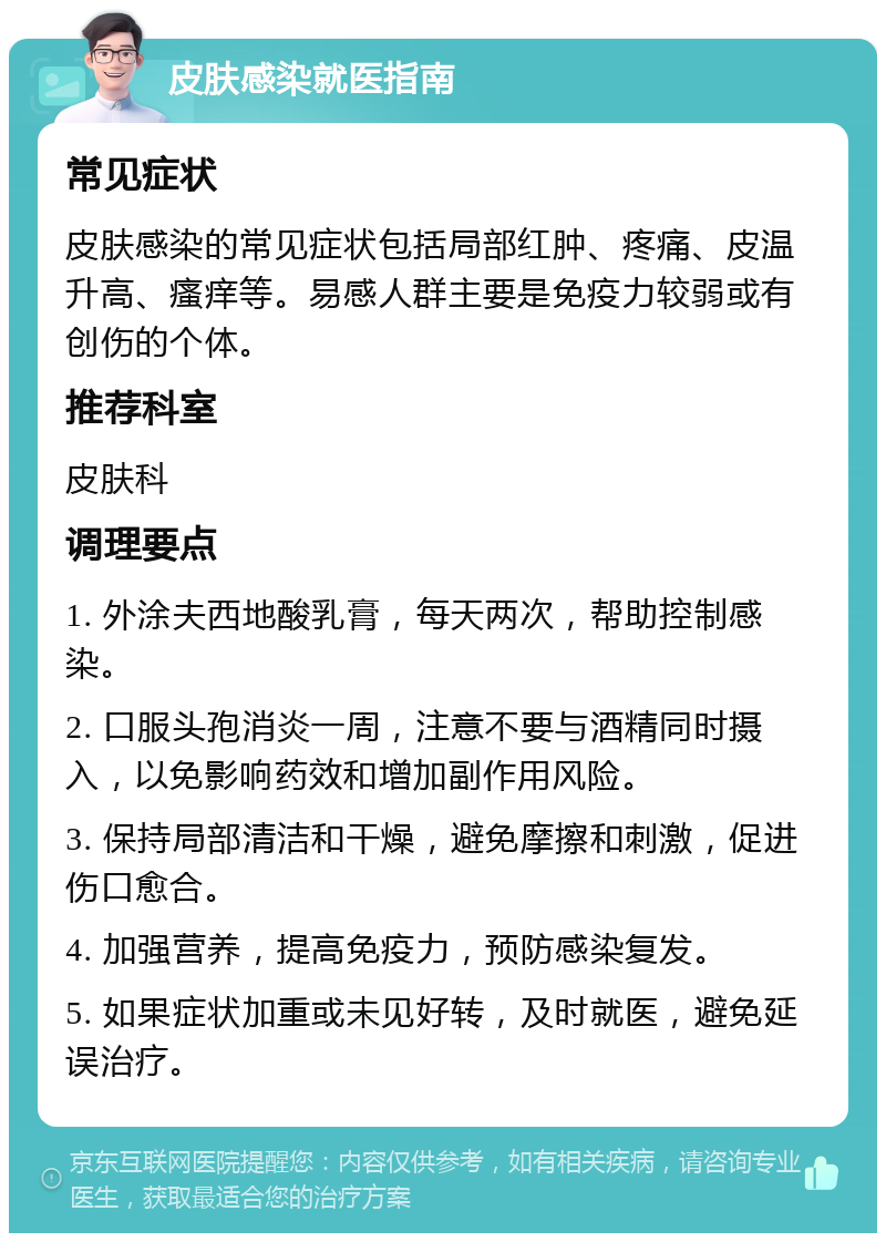 皮肤感染就医指南 常见症状 皮肤感染的常见症状包括局部红肿、疼痛、皮温升高、瘙痒等。易感人群主要是免疫力较弱或有创伤的个体。 推荐科室 皮肤科 调理要点 1. 外涂夫西地酸乳膏，每天两次，帮助控制感染。 2. 口服头孢消炎一周，注意不要与酒精同时摄入，以免影响药效和增加副作用风险。 3. 保持局部清洁和干燥，避免摩擦和刺激，促进伤口愈合。 4. 加强营养，提高免疫力，预防感染复发。 5. 如果症状加重或未见好转，及时就医，避免延误治疗。