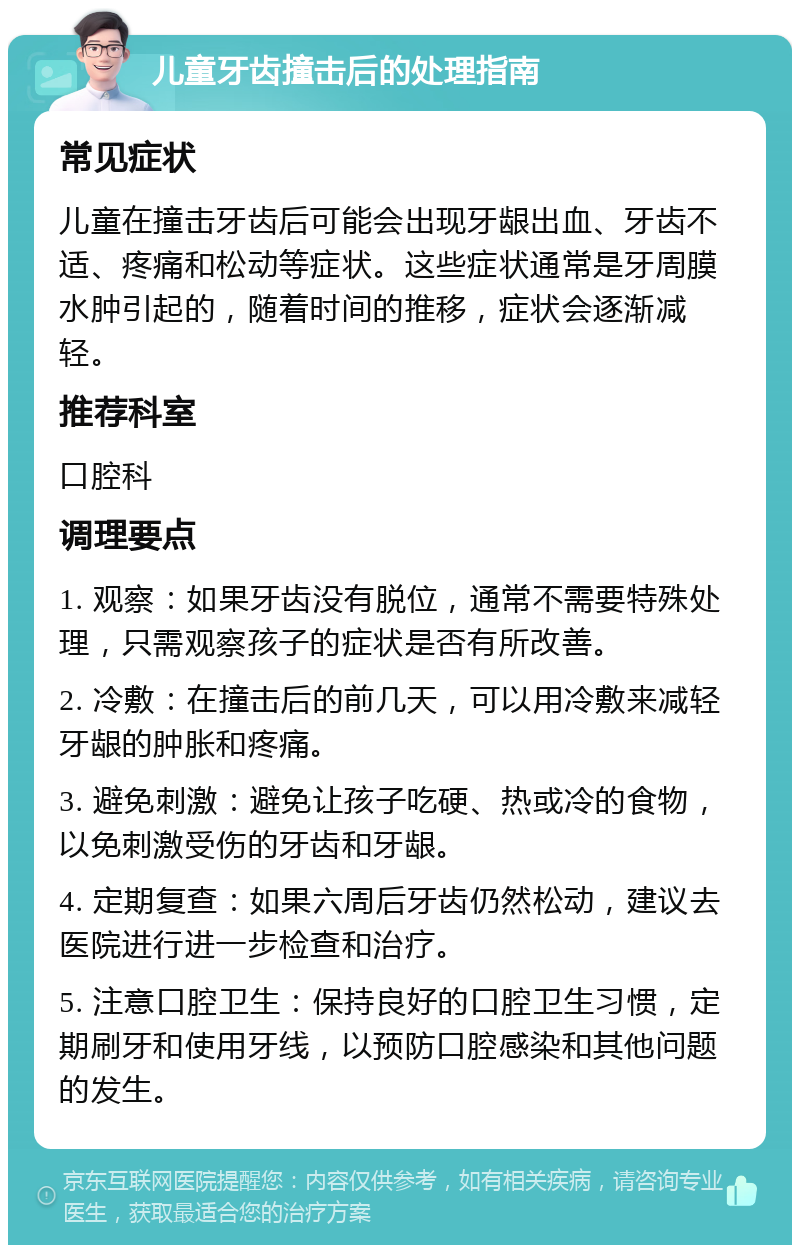 儿童牙齿撞击后的处理指南 常见症状 儿童在撞击牙齿后可能会出现牙龈出血、牙齿不适、疼痛和松动等症状。这些症状通常是牙周膜水肿引起的，随着时间的推移，症状会逐渐减轻。 推荐科室 口腔科 调理要点 1. 观察：如果牙齿没有脱位，通常不需要特殊处理，只需观察孩子的症状是否有所改善。 2. 冷敷：在撞击后的前几天，可以用冷敷来减轻牙龈的肿胀和疼痛。 3. 避免刺激：避免让孩子吃硬、热或冷的食物，以免刺激受伤的牙齿和牙龈。 4. 定期复查：如果六周后牙齿仍然松动，建议去医院进行进一步检查和治疗。 5. 注意口腔卫生：保持良好的口腔卫生习惯，定期刷牙和使用牙线，以预防口腔感染和其他问题的发生。