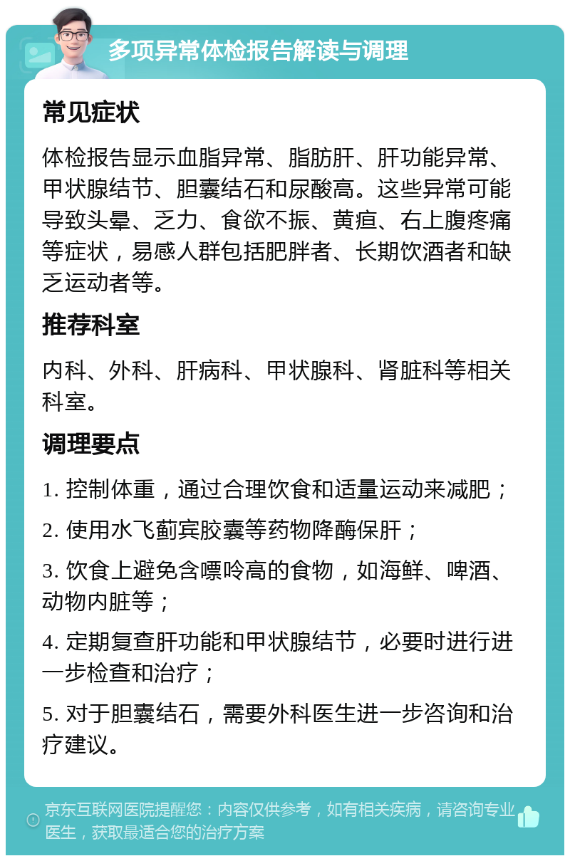 多项异常体检报告解读与调理 常见症状 体检报告显示血脂异常、脂肪肝、肝功能异常、甲状腺结节、胆囊结石和尿酸高。这些异常可能导致头晕、乏力、食欲不振、黄疸、右上腹疼痛等症状，易感人群包括肥胖者、长期饮酒者和缺乏运动者等。 推荐科室 内科、外科、肝病科、甲状腺科、肾脏科等相关科室。 调理要点 1. 控制体重，通过合理饮食和适量运动来减肥； 2. 使用水飞蓟宾胶囊等药物降酶保肝； 3. 饮食上避免含嘌呤高的食物，如海鲜、啤酒、动物内脏等； 4. 定期复查肝功能和甲状腺结节，必要时进行进一步检查和治疗； 5. 对于胆囊结石，需要外科医生进一步咨询和治疗建议。