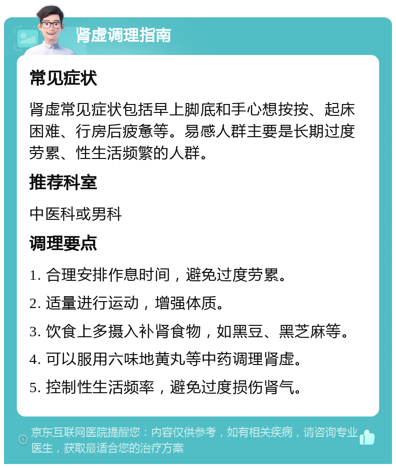 肾虚调理指南 常见症状 肾虚常见症状包括早上脚底和手心想按按、起床困难、行房后疲惫等。易感人群主要是长期过度劳累、性生活频繁的人群。 推荐科室 中医科或男科 调理要点 1. 合理安排作息时间，避免过度劳累。 2. 适量进行运动，增强体质。 3. 饮食上多摄入补肾食物，如黑豆、黑芝麻等。 4. 可以服用六味地黄丸等中药调理肾虚。 5. 控制性生活频率，避免过度损伤肾气。