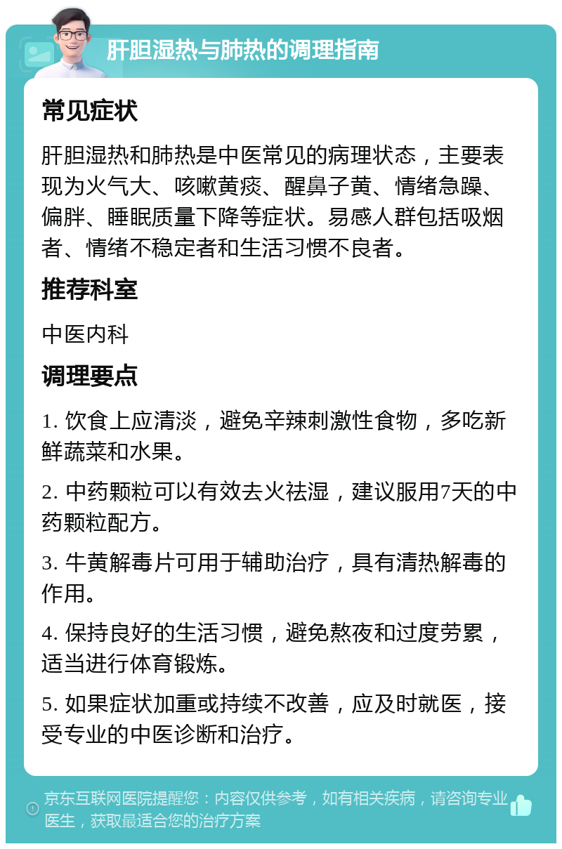 肝胆湿热与肺热的调理指南 常见症状 肝胆湿热和肺热是中医常见的病理状态，主要表现为火气大、咳嗽黄痰、醒鼻子黄、情绪急躁、偏胖、睡眠质量下降等症状。易感人群包括吸烟者、情绪不稳定者和生活习惯不良者。 推荐科室 中医内科 调理要点 1. 饮食上应清淡，避免辛辣刺激性食物，多吃新鲜蔬菜和水果。 2. 中药颗粒可以有效去火祛湿，建议服用7天的中药颗粒配方。 3. 牛黄解毒片可用于辅助治疗，具有清热解毒的作用。 4. 保持良好的生活习惯，避免熬夜和过度劳累，适当进行体育锻炼。 5. 如果症状加重或持续不改善，应及时就医，接受专业的中医诊断和治疗。