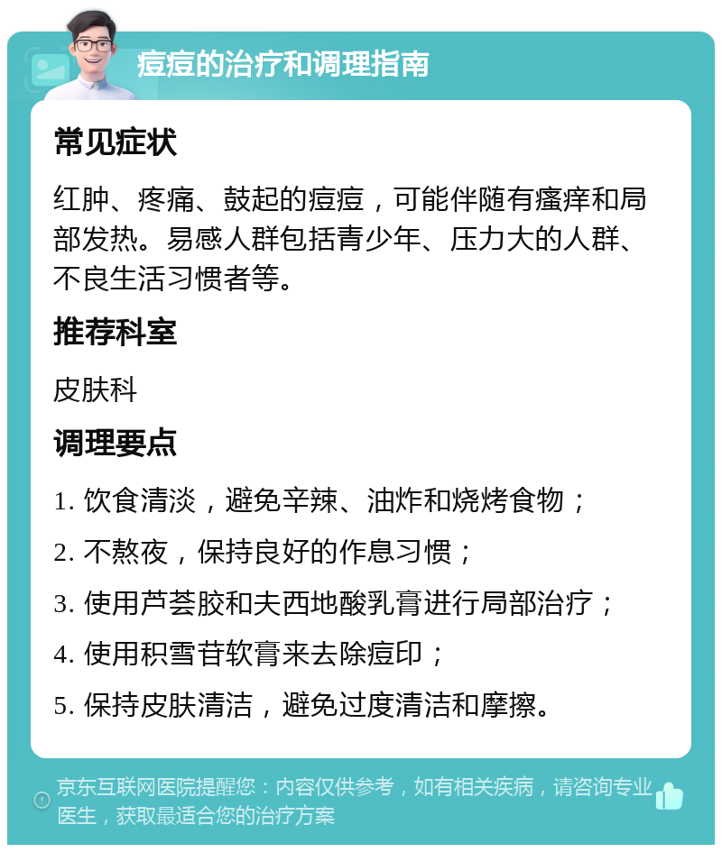 痘痘的治疗和调理指南 常见症状 红肿、疼痛、鼓起的痘痘，可能伴随有瘙痒和局部发热。易感人群包括青少年、压力大的人群、不良生活习惯者等。 推荐科室 皮肤科 调理要点 1. 饮食清淡，避免辛辣、油炸和烧烤食物； 2. 不熬夜，保持良好的作息习惯； 3. 使用芦荟胶和夫西地酸乳膏进行局部治疗； 4. 使用积雪苷软膏来去除痘印； 5. 保持皮肤清洁，避免过度清洁和摩擦。