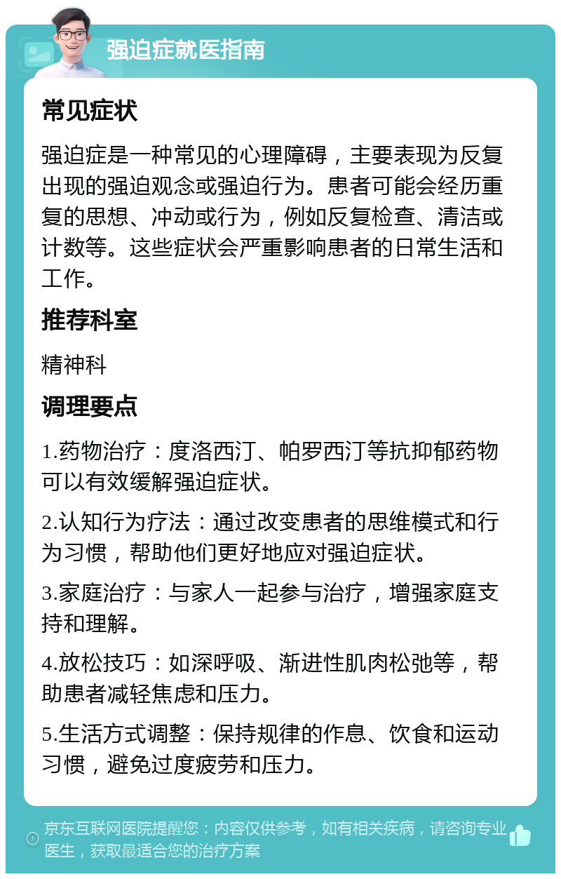 强迫症就医指南 常见症状 强迫症是一种常见的心理障碍，主要表现为反复出现的强迫观念或强迫行为。患者可能会经历重复的思想、冲动或行为，例如反复检查、清洁或计数等。这些症状会严重影响患者的日常生活和工作。 推荐科室 精神科 调理要点 1.药物治疗：度洛西汀、帕罗西汀等抗抑郁药物可以有效缓解强迫症状。 2.认知行为疗法：通过改变患者的思维模式和行为习惯，帮助他们更好地应对强迫症状。 3.家庭治疗：与家人一起参与治疗，增强家庭支持和理解。 4.放松技巧：如深呼吸、渐进性肌肉松弛等，帮助患者减轻焦虑和压力。 5.生活方式调整：保持规律的作息、饮食和运动习惯，避免过度疲劳和压力。