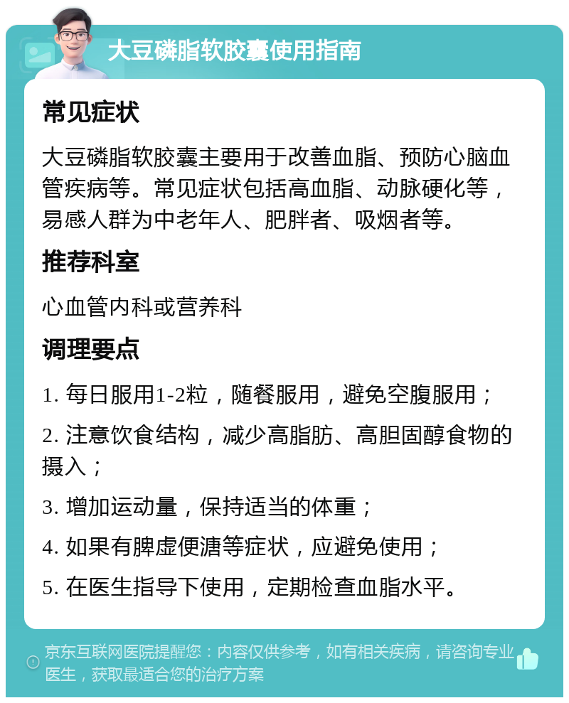 大豆磷脂软胶囊使用指南 常见症状 大豆磷脂软胶囊主要用于改善血脂、预防心脑血管疾病等。常见症状包括高血脂、动脉硬化等，易感人群为中老年人、肥胖者、吸烟者等。 推荐科室 心血管内科或营养科 调理要点 1. 每日服用1-2粒，随餐服用，避免空腹服用； 2. 注意饮食结构，减少高脂肪、高胆固醇食物的摄入； 3. 增加运动量，保持适当的体重； 4. 如果有脾虚便溏等症状，应避免使用； 5. 在医生指导下使用，定期检查血脂水平。