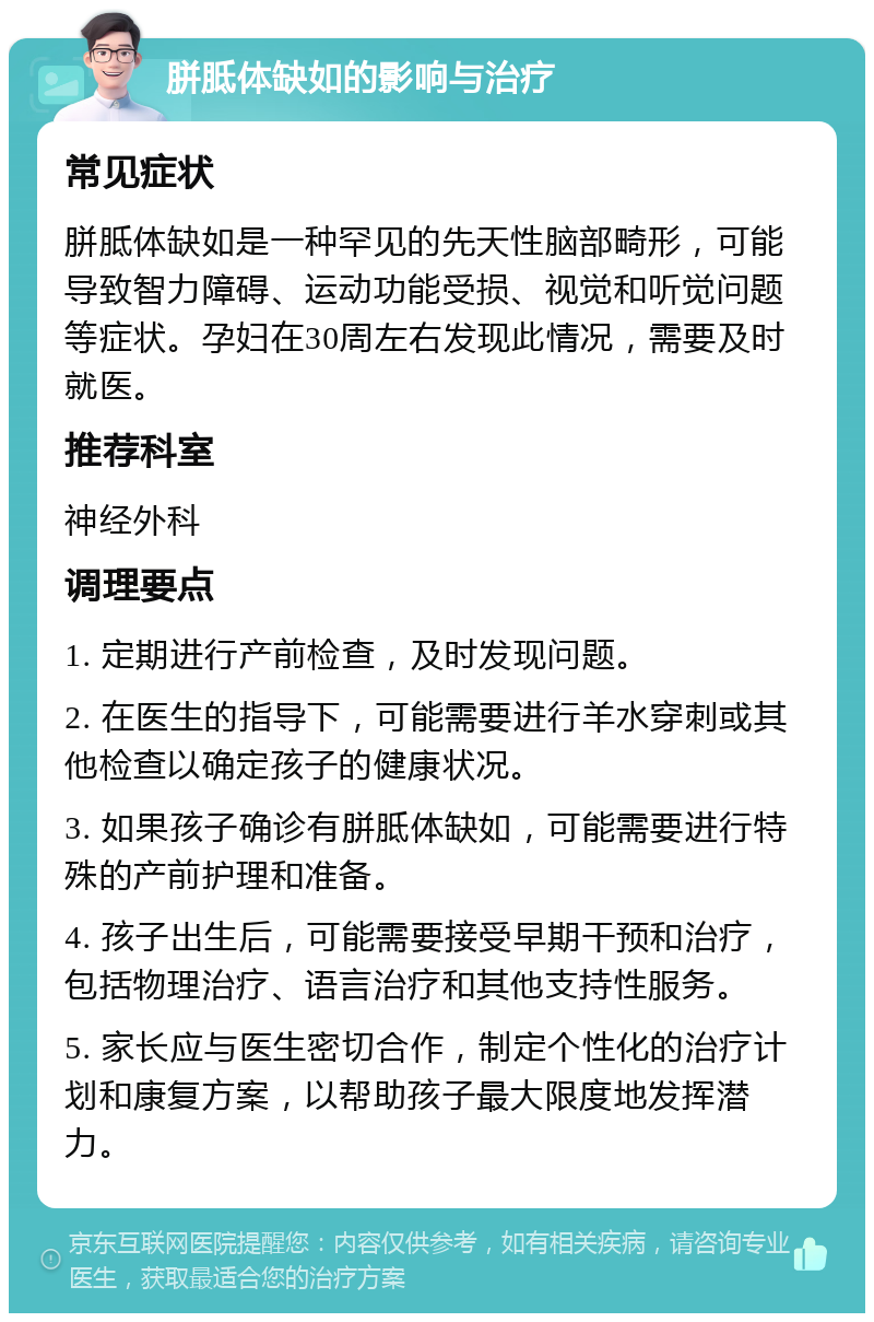 胼胝体缺如的影响与治疗 常见症状 胼胝体缺如是一种罕见的先天性脑部畸形，可能导致智力障碍、运动功能受损、视觉和听觉问题等症状。孕妇在30周左右发现此情况，需要及时就医。 推荐科室 神经外科 调理要点 1. 定期进行产前检查，及时发现问题。 2. 在医生的指导下，可能需要进行羊水穿刺或其他检查以确定孩子的健康状况。 3. 如果孩子确诊有胼胝体缺如，可能需要进行特殊的产前护理和准备。 4. 孩子出生后，可能需要接受早期干预和治疗，包括物理治疗、语言治疗和其他支持性服务。 5. 家长应与医生密切合作，制定个性化的治疗计划和康复方案，以帮助孩子最大限度地发挥潜力。