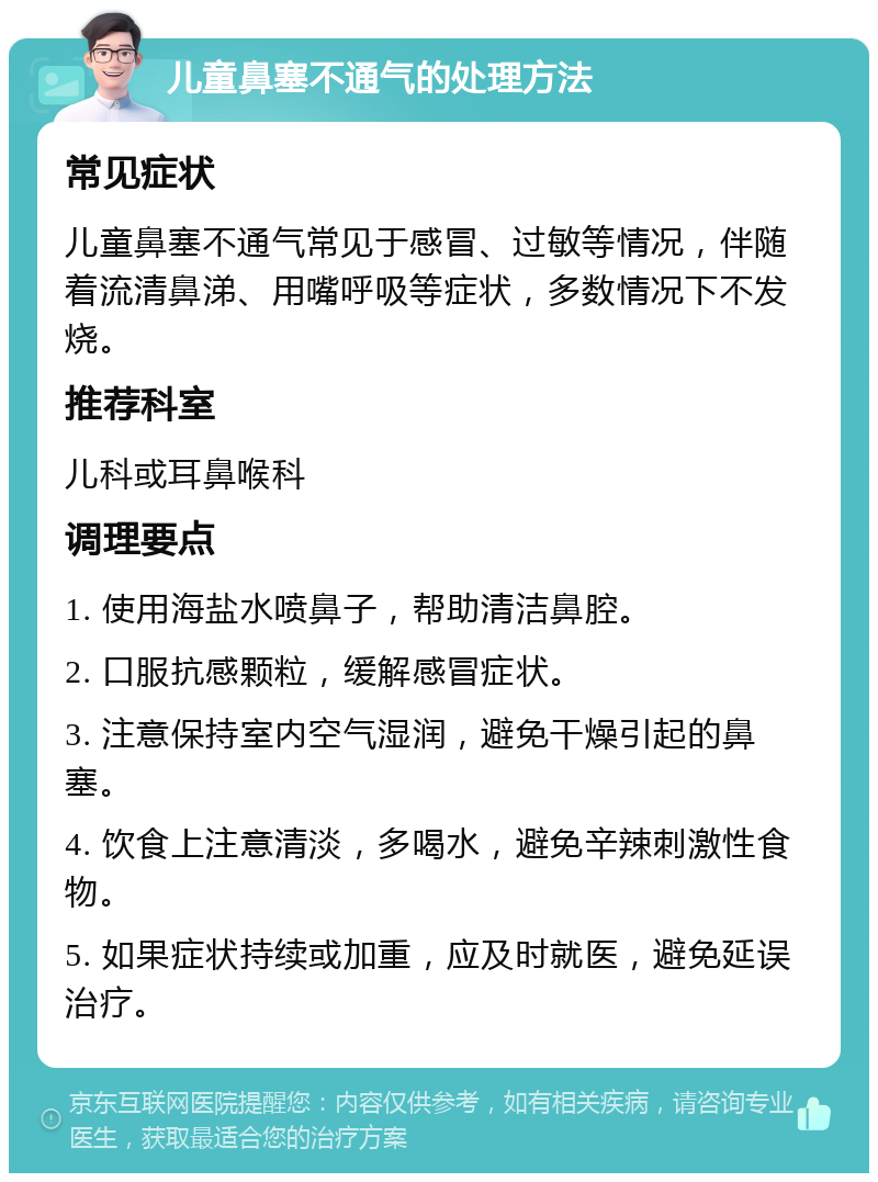 儿童鼻塞不通气的处理方法 常见症状 儿童鼻塞不通气常见于感冒、过敏等情况，伴随着流清鼻涕、用嘴呼吸等症状，多数情况下不发烧。 推荐科室 儿科或耳鼻喉科 调理要点 1. 使用海盐水喷鼻子，帮助清洁鼻腔。 2. 口服抗感颗粒，缓解感冒症状。 3. 注意保持室内空气湿润，避免干燥引起的鼻塞。 4. 饮食上注意清淡，多喝水，避免辛辣刺激性食物。 5. 如果症状持续或加重，应及时就医，避免延误治疗。