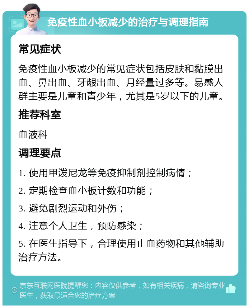 免疫性血小板减少的治疗与调理指南 常见症状 免疫性血小板减少的常见症状包括皮肤和黏膜出血、鼻出血、牙龈出血、月经量过多等。易感人群主要是儿童和青少年，尤其是5岁以下的儿童。 推荐科室 血液科 调理要点 1. 使用甲泼尼龙等免疫抑制剂控制病情； 2. 定期检查血小板计数和功能； 3. 避免剧烈运动和外伤； 4. 注意个人卫生，预防感染； 5. 在医生指导下，合理使用止血药物和其他辅助治疗方法。