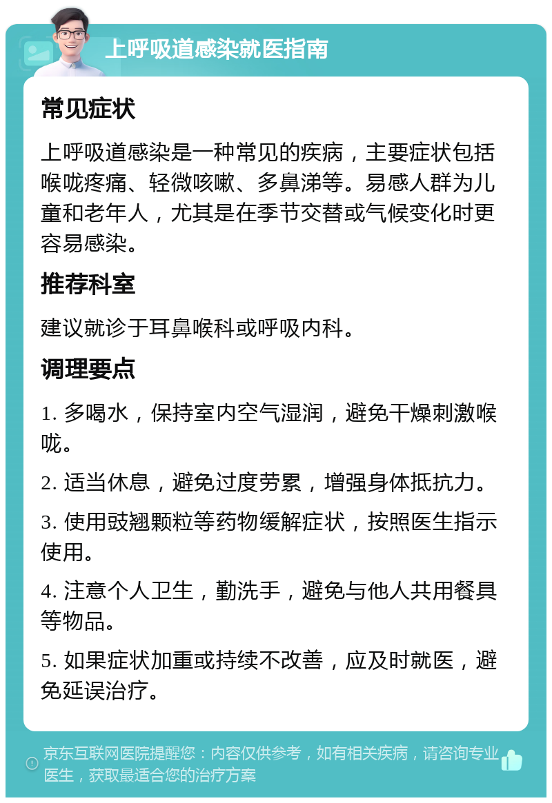 上呼吸道感染就医指南 常见症状 上呼吸道感染是一种常见的疾病，主要症状包括喉咙疼痛、轻微咳嗽、多鼻涕等。易感人群为儿童和老年人，尤其是在季节交替或气候变化时更容易感染。 推荐科室 建议就诊于耳鼻喉科或呼吸内科。 调理要点 1. 多喝水，保持室内空气湿润，避免干燥刺激喉咙。 2. 适当休息，避免过度劳累，增强身体抵抗力。 3. 使用豉翘颗粒等药物缓解症状，按照医生指示使用。 4. 注意个人卫生，勤洗手，避免与他人共用餐具等物品。 5. 如果症状加重或持续不改善，应及时就医，避免延误治疗。