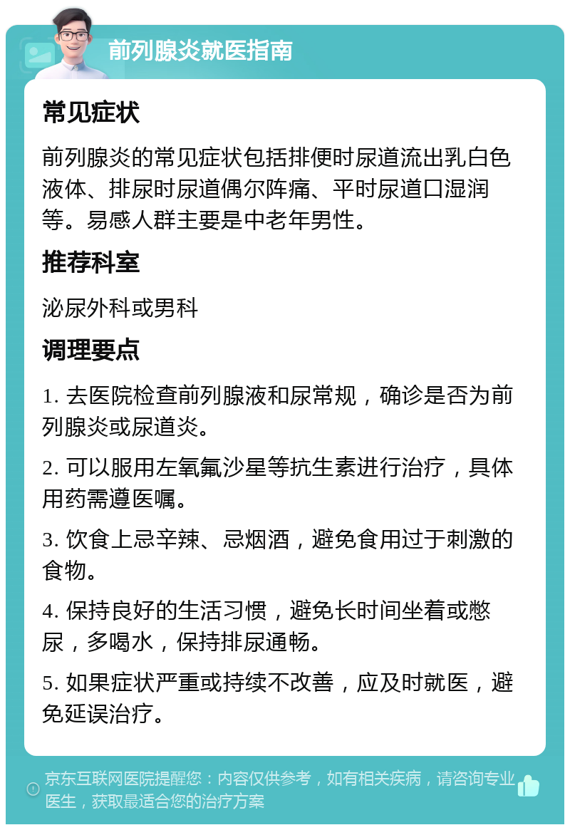 前列腺炎就医指南 常见症状 前列腺炎的常见症状包括排便时尿道流出乳白色液体、排尿时尿道偶尔阵痛、平时尿道口湿润等。易感人群主要是中老年男性。 推荐科室 泌尿外科或男科 调理要点 1. 去医院检查前列腺液和尿常规，确诊是否为前列腺炎或尿道炎。 2. 可以服用左氧氟沙星等抗生素进行治疗，具体用药需遵医嘱。 3. 饮食上忌辛辣、忌烟酒，避免食用过于刺激的食物。 4. 保持良好的生活习惯，避免长时间坐着或憋尿，多喝水，保持排尿通畅。 5. 如果症状严重或持续不改善，应及时就医，避免延误治疗。