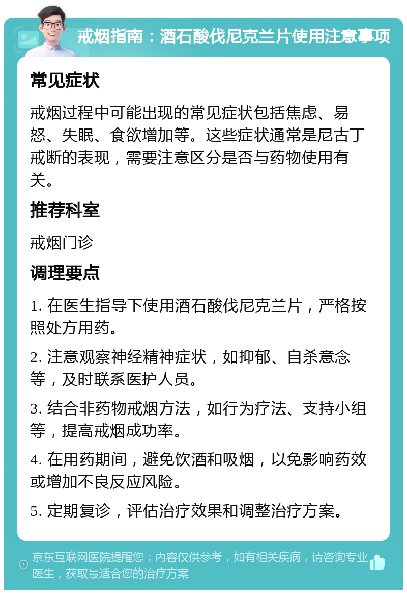 戒烟指南：酒石酸伐尼克兰片使用注意事项 常见症状 戒烟过程中可能出现的常见症状包括焦虑、易怒、失眠、食欲增加等。这些症状通常是尼古丁戒断的表现，需要注意区分是否与药物使用有关。 推荐科室 戒烟门诊 调理要点 1. 在医生指导下使用酒石酸伐尼克兰片，严格按照处方用药。 2. 注意观察神经精神症状，如抑郁、自杀意念等，及时联系医护人员。 3. 结合非药物戒烟方法，如行为疗法、支持小组等，提高戒烟成功率。 4. 在用药期间，避免饮酒和吸烟，以免影响药效或增加不良反应风险。 5. 定期复诊，评估治疗效果和调整治疗方案。