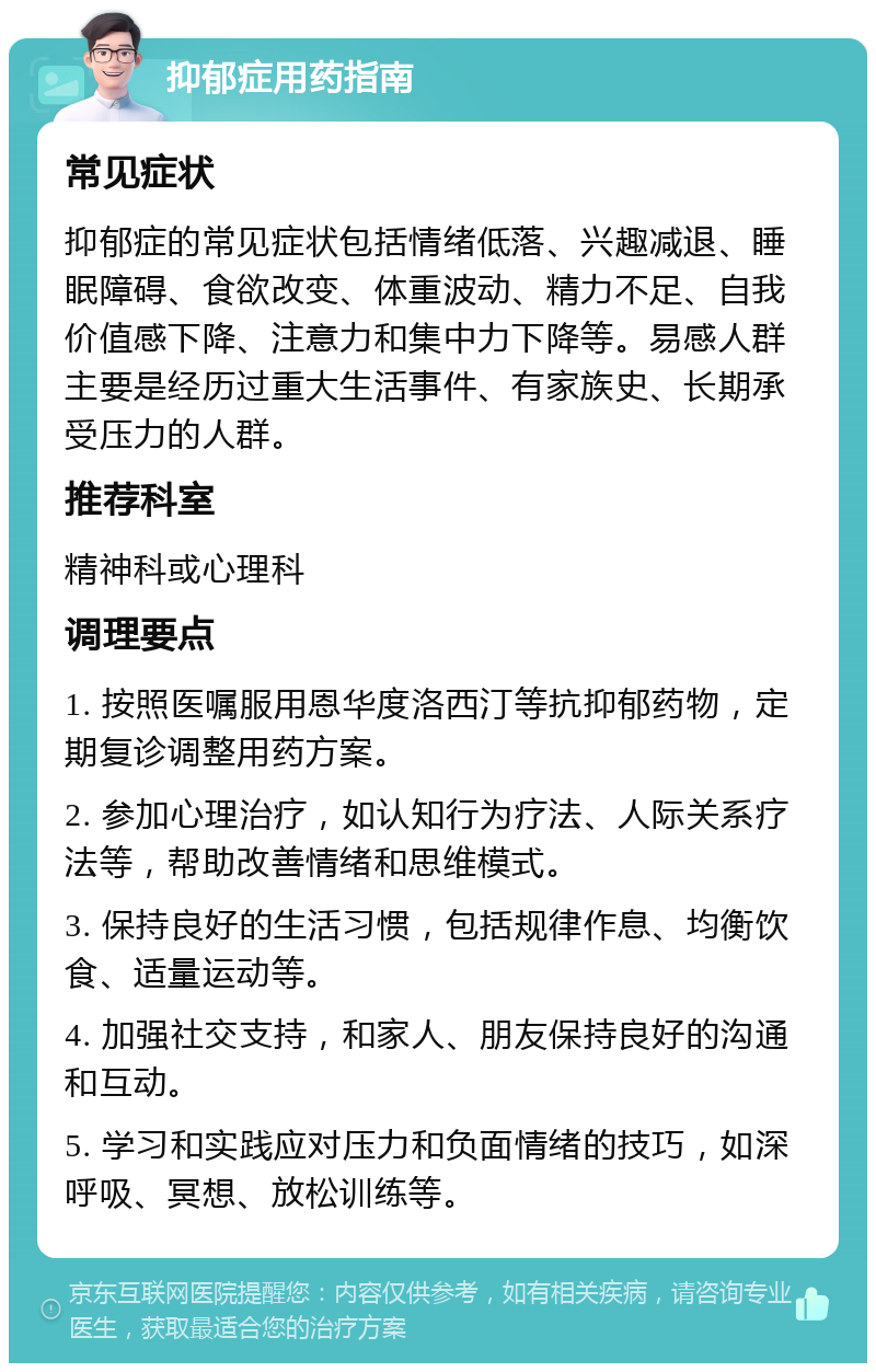 抑郁症用药指南 常见症状 抑郁症的常见症状包括情绪低落、兴趣减退、睡眠障碍、食欲改变、体重波动、精力不足、自我价值感下降、注意力和集中力下降等。易感人群主要是经历过重大生活事件、有家族史、长期承受压力的人群。 推荐科室 精神科或心理科 调理要点 1. 按照医嘱服用恩华度洛西汀等抗抑郁药物，定期复诊调整用药方案。 2. 参加心理治疗，如认知行为疗法、人际关系疗法等，帮助改善情绪和思维模式。 3. 保持良好的生活习惯，包括规律作息、均衡饮食、适量运动等。 4. 加强社交支持，和家人、朋友保持良好的沟通和互动。 5. 学习和实践应对压力和负面情绪的技巧，如深呼吸、冥想、放松训练等。