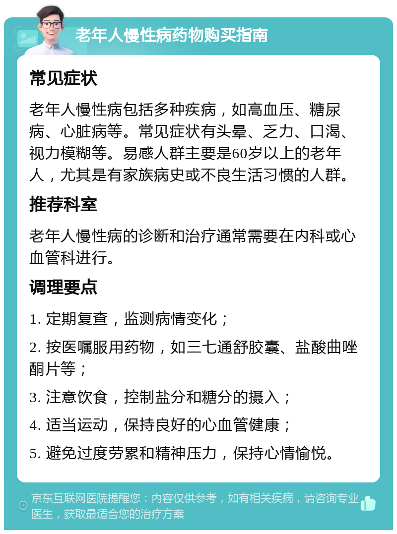 老年人慢性病药物购买指南 常见症状 老年人慢性病包括多种疾病，如高血压、糖尿病、心脏病等。常见症状有头晕、乏力、口渴、视力模糊等。易感人群主要是60岁以上的老年人，尤其是有家族病史或不良生活习惯的人群。 推荐科室 老年人慢性病的诊断和治疗通常需要在内科或心血管科进行。 调理要点 1. 定期复查，监测病情变化； 2. 按医嘱服用药物，如三七通舒胶囊、盐酸曲唑酮片等； 3. 注意饮食，控制盐分和糖分的摄入； 4. 适当运动，保持良好的心血管健康； 5. 避免过度劳累和精神压力，保持心情愉悦。