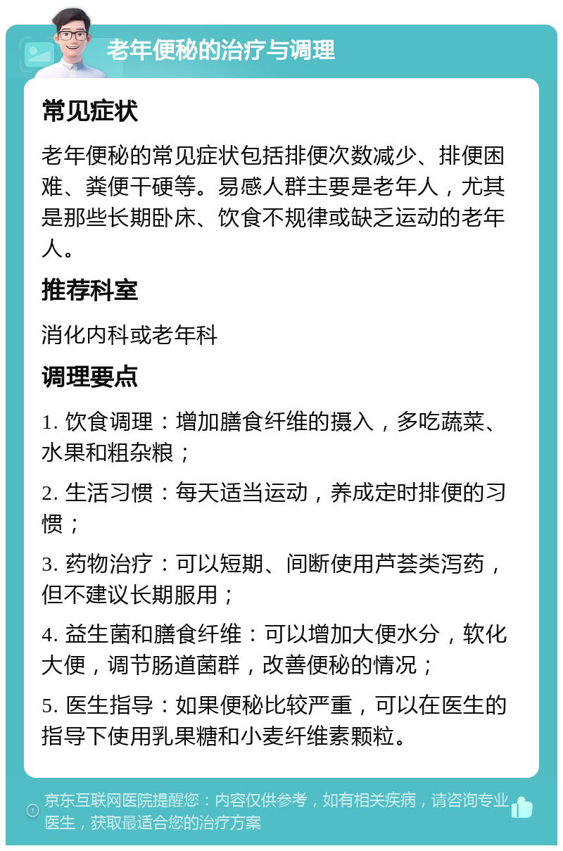 老年便秘的治疗与调理 常见症状 老年便秘的常见症状包括排便次数减少、排便困难、粪便干硬等。易感人群主要是老年人，尤其是那些长期卧床、饮食不规律或缺乏运动的老年人。 推荐科室 消化内科或老年科 调理要点 1. 饮食调理：增加膳食纤维的摄入，多吃蔬菜、水果和粗杂粮； 2. 生活习惯：每天适当运动，养成定时排便的习惯； 3. 药物治疗：可以短期、间断使用芦荟类泻药，但不建议长期服用； 4. 益生菌和膳食纤维：可以增加大便水分，软化大便，调节肠道菌群，改善便秘的情况； 5. 医生指导：如果便秘比较严重，可以在医生的指导下使用乳果糖和小麦纤维素颗粒。