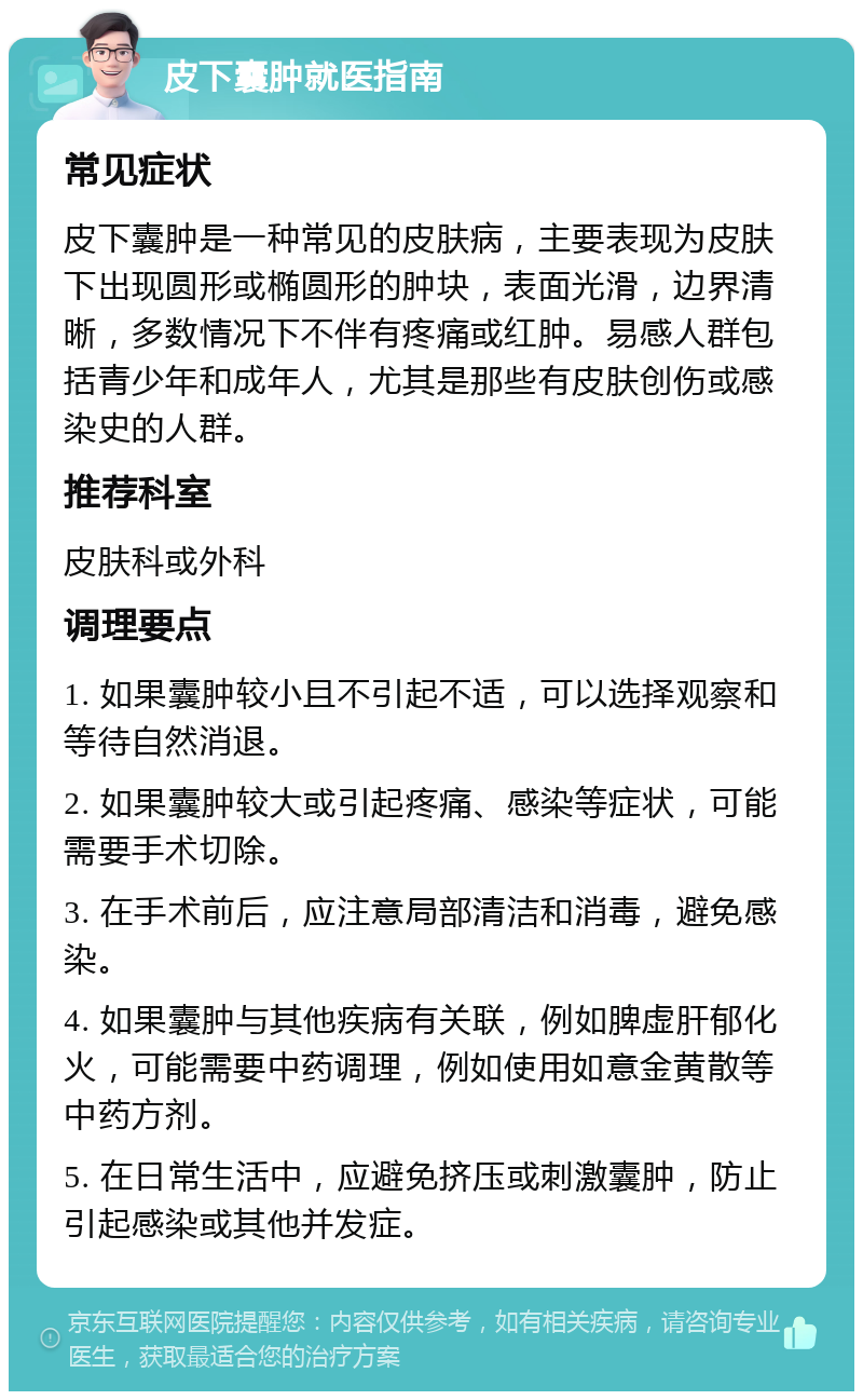 皮下囊肿就医指南 常见症状 皮下囊肿是一种常见的皮肤病，主要表现为皮肤下出现圆形或椭圆形的肿块，表面光滑，边界清晰，多数情况下不伴有疼痛或红肿。易感人群包括青少年和成年人，尤其是那些有皮肤创伤或感染史的人群。 推荐科室 皮肤科或外科 调理要点 1. 如果囊肿较小且不引起不适，可以选择观察和等待自然消退。 2. 如果囊肿较大或引起疼痛、感染等症状，可能需要手术切除。 3. 在手术前后，应注意局部清洁和消毒，避免感染。 4. 如果囊肿与其他疾病有关联，例如脾虚肝郁化火，可能需要中药调理，例如使用如意金黄散等中药方剂。 5. 在日常生活中，应避免挤压或刺激囊肿，防止引起感染或其他并发症。