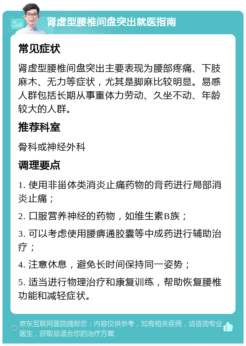 肾虚型腰椎间盘突出就医指南 常见症状 肾虚型腰椎间盘突出主要表现为腰部疼痛、下肢麻木、无力等症状，尤其是脚麻比较明显。易感人群包括长期从事重体力劳动、久坐不动、年龄较大的人群。 推荐科室 骨科或神经外科 调理要点 1. 使用非甾体类消炎止痛药物的膏药进行局部消炎止痛； 2. 口服营养神经的药物，如维生素B族； 3. 可以考虑使用腰痹通胶囊等中成药进行辅助治疗； 4. 注意休息，避免长时间保持同一姿势； 5. 适当进行物理治疗和康复训练，帮助恢复腰椎功能和减轻症状。