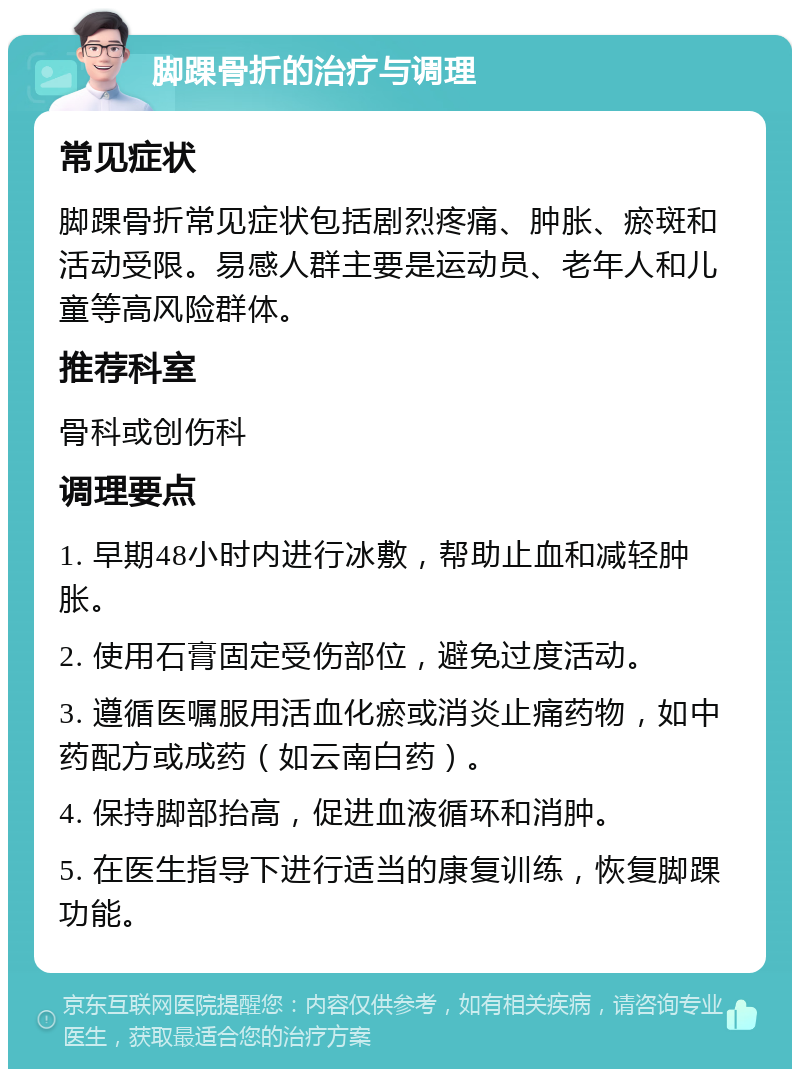 脚踝骨折的治疗与调理 常见症状 脚踝骨折常见症状包括剧烈疼痛、肿胀、瘀斑和活动受限。易感人群主要是运动员、老年人和儿童等高风险群体。 推荐科室 骨科或创伤科 调理要点 1. 早期48小时内进行冰敷，帮助止血和减轻肿胀。 2. 使用石膏固定受伤部位，避免过度活动。 3. 遵循医嘱服用活血化瘀或消炎止痛药物，如中药配方或成药（如云南白药）。 4. 保持脚部抬高，促进血液循环和消肿。 5. 在医生指导下进行适当的康复训练，恢复脚踝功能。