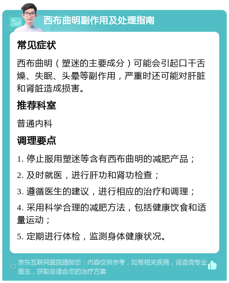 西布曲明副作用及处理指南 常见症状 西布曲明（塑迷的主要成分）可能会引起口干舌燥、失眠、头晕等副作用，严重时还可能对肝脏和肾脏造成损害。 推荐科室 普通内科 调理要点 1. 停止服用塑迷等含有西布曲明的减肥产品； 2. 及时就医，进行肝功和肾功检查； 3. 遵循医生的建议，进行相应的治疗和调理； 4. 采用科学合理的减肥方法，包括健康饮食和适量运动； 5. 定期进行体检，监测身体健康状况。