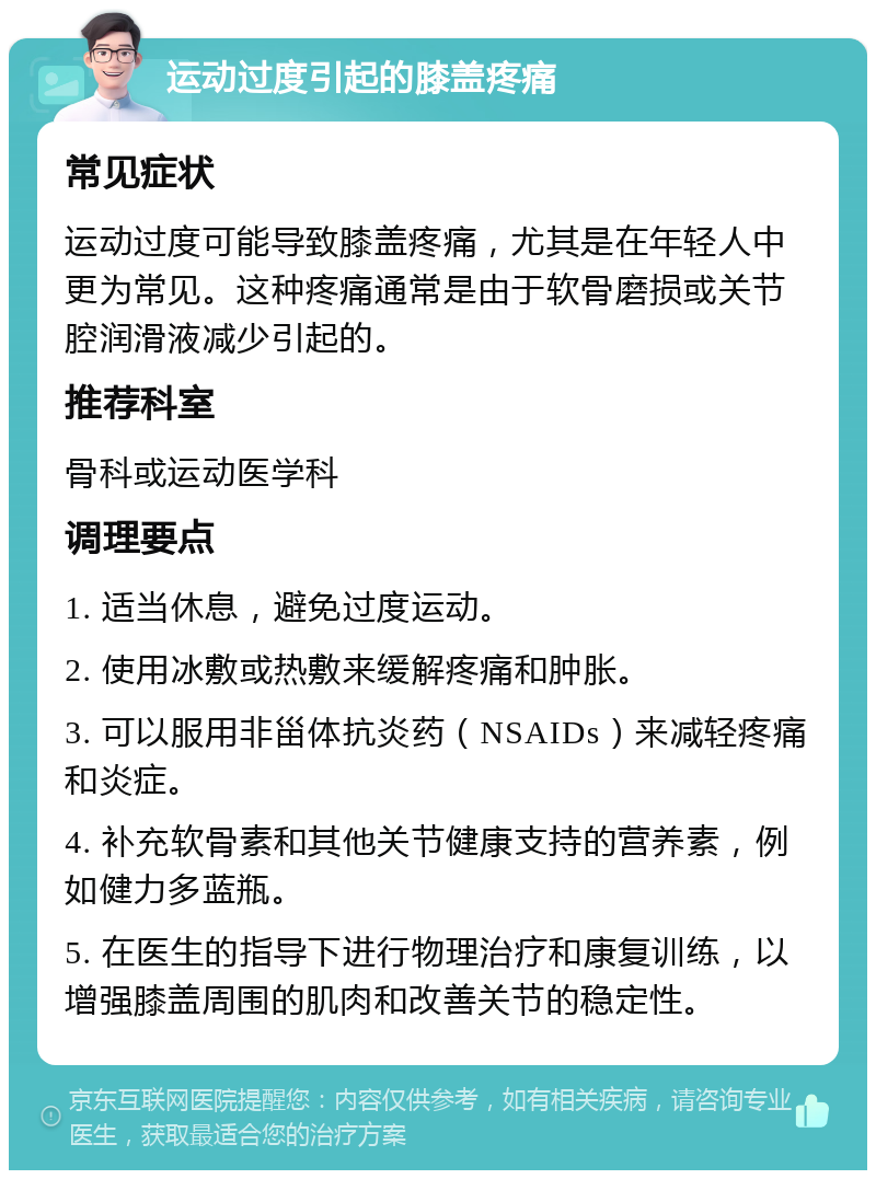 运动过度引起的膝盖疼痛 常见症状 运动过度可能导致膝盖疼痛，尤其是在年轻人中更为常见。这种疼痛通常是由于软骨磨损或关节腔润滑液减少引起的。 推荐科室 骨科或运动医学科 调理要点 1. 适当休息，避免过度运动。 2. 使用冰敷或热敷来缓解疼痛和肿胀。 3. 可以服用非甾体抗炎药（NSAIDs）来减轻疼痛和炎症。 4. 补充软骨素和其他关节健康支持的营养素，例如健力多蓝瓶。 5. 在医生的指导下进行物理治疗和康复训练，以增强膝盖周围的肌肉和改善关节的稳定性。