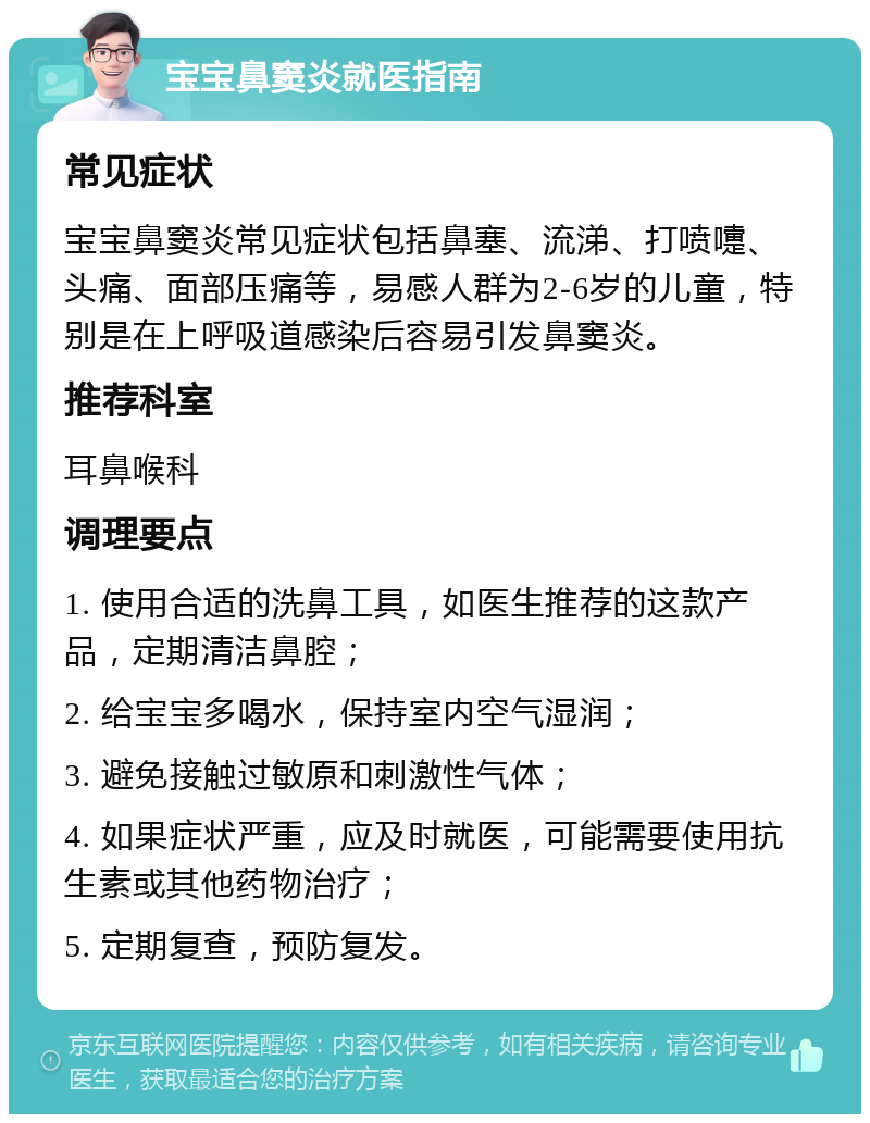 宝宝鼻窦炎就医指南 常见症状 宝宝鼻窦炎常见症状包括鼻塞、流涕、打喷嚏、头痛、面部压痛等，易感人群为2-6岁的儿童，特别是在上呼吸道感染后容易引发鼻窦炎。 推荐科室 耳鼻喉科 调理要点 1. 使用合适的洗鼻工具，如医生推荐的这款产品，定期清洁鼻腔； 2. 给宝宝多喝水，保持室内空气湿润； 3. 避免接触过敏原和刺激性气体； 4. 如果症状严重，应及时就医，可能需要使用抗生素或其他药物治疗； 5. 定期复查，预防复发。