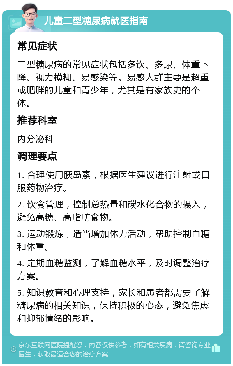 儿童二型糖尿病就医指南 常见症状 二型糖尿病的常见症状包括多饮、多尿、体重下降、视力模糊、易感染等。易感人群主要是超重或肥胖的儿童和青少年，尤其是有家族史的个体。 推荐科室 内分泌科 调理要点 1. 合理使用胰岛素，根据医生建议进行注射或口服药物治疗。 2. 饮食管理，控制总热量和碳水化合物的摄入，避免高糖、高脂肪食物。 3. 运动锻炼，适当增加体力活动，帮助控制血糖和体重。 4. 定期血糖监测，了解血糖水平，及时调整治疗方案。 5. 知识教育和心理支持，家长和患者都需要了解糖尿病的相关知识，保持积极的心态，避免焦虑和抑郁情绪的影响。