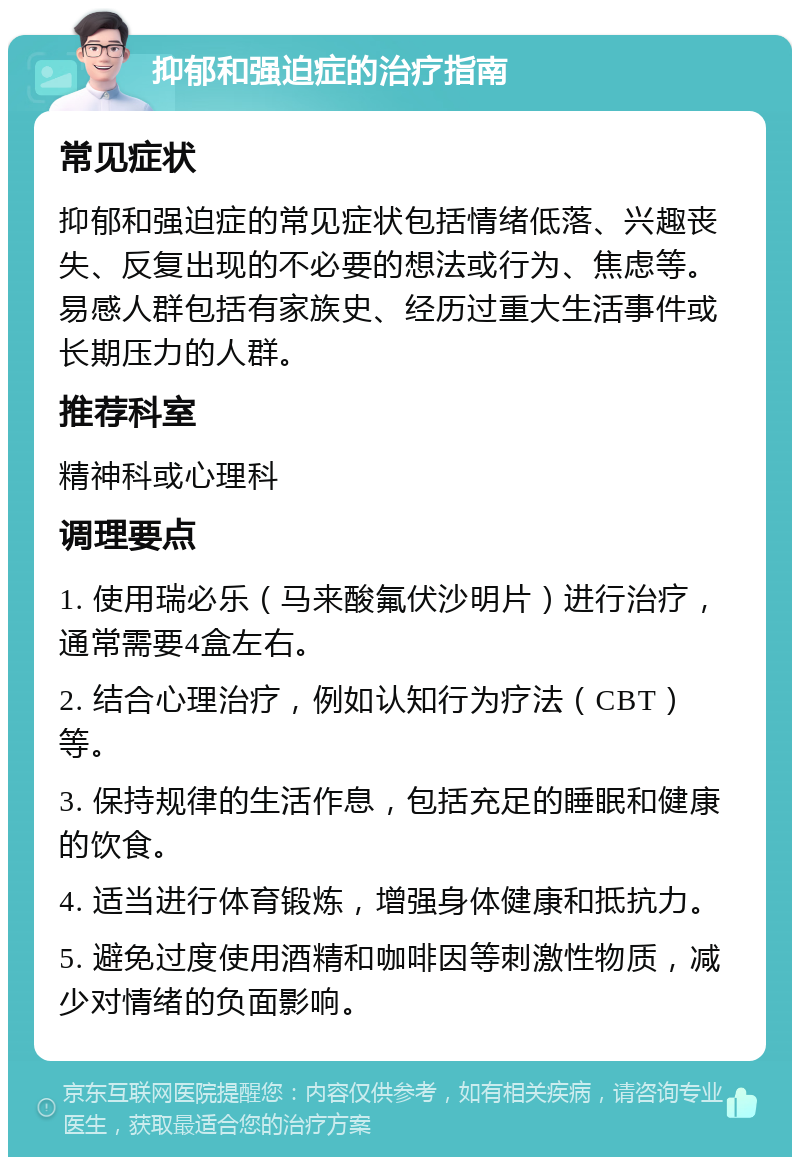 抑郁和强迫症的治疗指南 常见症状 抑郁和强迫症的常见症状包括情绪低落、兴趣丧失、反复出现的不必要的想法或行为、焦虑等。易感人群包括有家族史、经历过重大生活事件或长期压力的人群。 推荐科室 精神科或心理科 调理要点 1. 使用瑞必乐（马来酸氟伏沙明片）进行治疗，通常需要4盒左右。 2. 结合心理治疗，例如认知行为疗法（CBT）等。 3. 保持规律的生活作息，包括充足的睡眠和健康的饮食。 4. 适当进行体育锻炼，增强身体健康和抵抗力。 5. 避免过度使用酒精和咖啡因等刺激性物质，减少对情绪的负面影响。