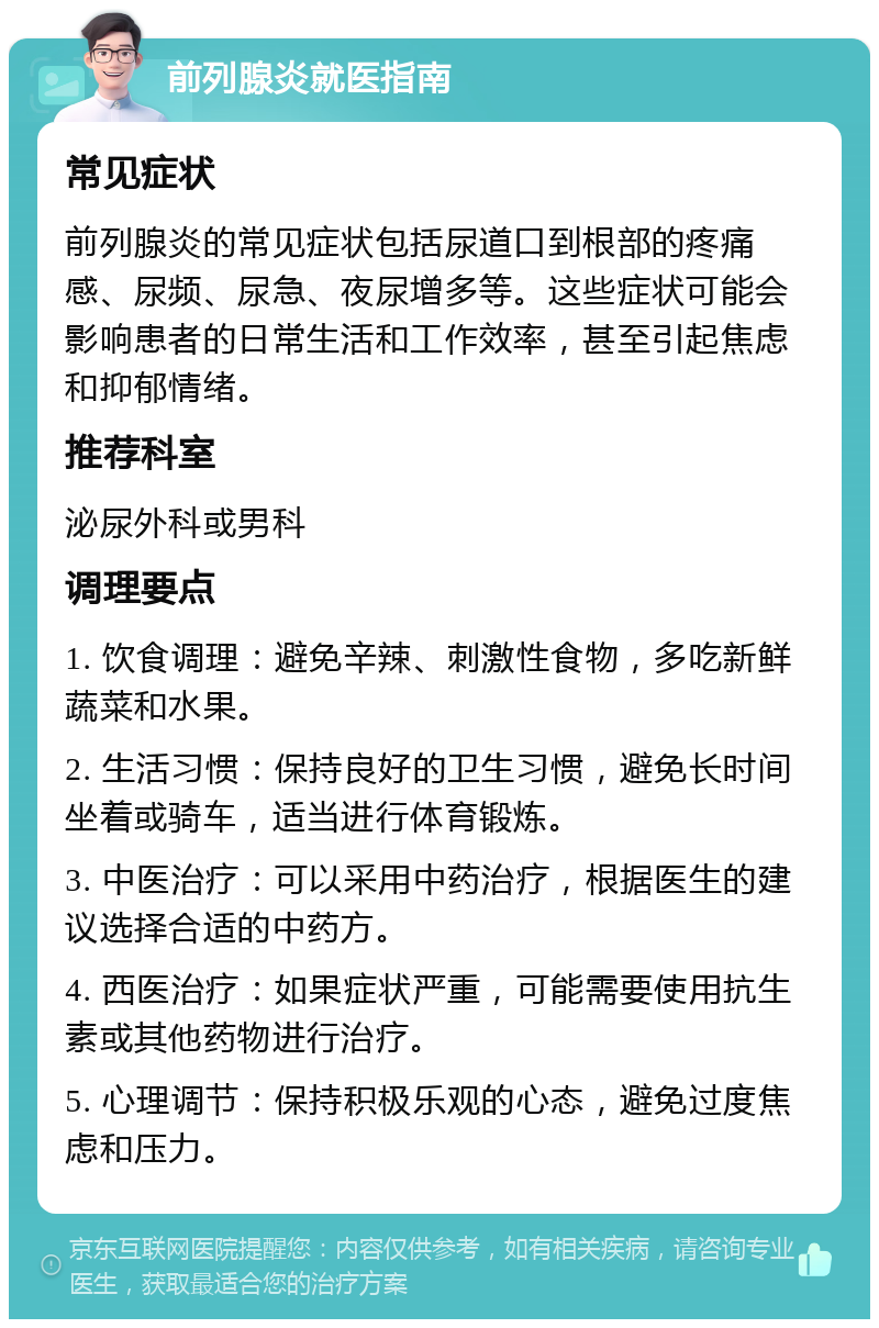 前列腺炎就医指南 常见症状 前列腺炎的常见症状包括尿道口到根部的疼痛感、尿频、尿急、夜尿增多等。这些症状可能会影响患者的日常生活和工作效率，甚至引起焦虑和抑郁情绪。 推荐科室 泌尿外科或男科 调理要点 1. 饮食调理：避免辛辣、刺激性食物，多吃新鲜蔬菜和水果。 2. 生活习惯：保持良好的卫生习惯，避免长时间坐着或骑车，适当进行体育锻炼。 3. 中医治疗：可以采用中药治疗，根据医生的建议选择合适的中药方。 4. 西医治疗：如果症状严重，可能需要使用抗生素或其他药物进行治疗。 5. 心理调节：保持积极乐观的心态，避免过度焦虑和压力。