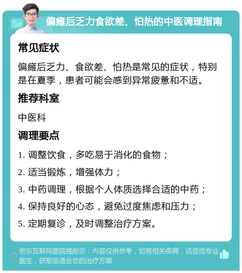 偏瘫后乏力食欲差、怕热的中医调理指南 常见症状 偏瘫后乏力、食欲差、怕热是常见的症状，特别是在夏季，患者可能会感到异常疲惫和不适。 推荐科室 中医科 调理要点 1. 调整饮食，多吃易于消化的食物； 2. 适当锻炼，增强体力； 3. 中药调理，根据个人体质选择合适的中药； 4. 保持良好的心态，避免过度焦虑和压力； 5. 定期复诊，及时调整治疗方案。