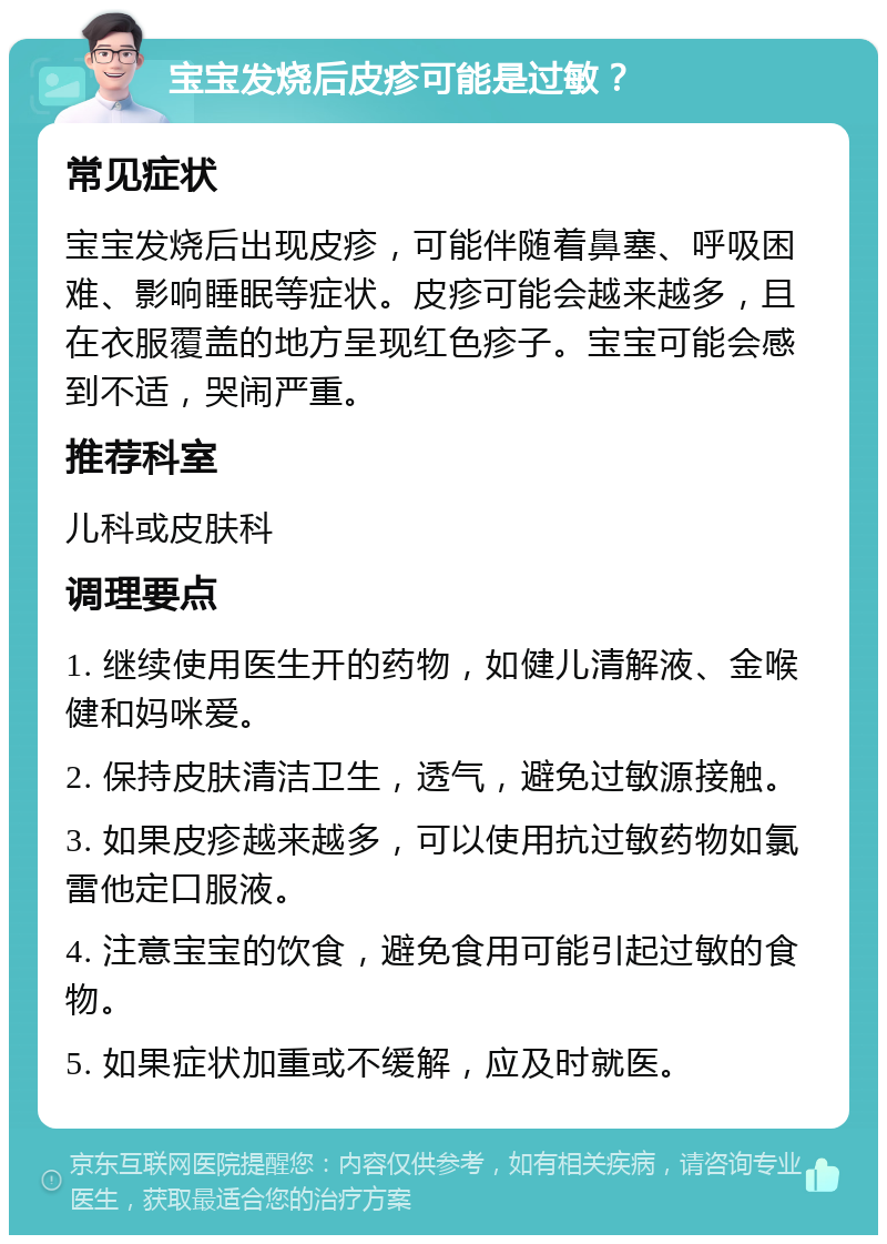 宝宝发烧后皮疹可能是过敏？ 常见症状 宝宝发烧后出现皮疹，可能伴随着鼻塞、呼吸困难、影响睡眠等症状。皮疹可能会越来越多，且在衣服覆盖的地方呈现红色疹子。宝宝可能会感到不适，哭闹严重。 推荐科室 儿科或皮肤科 调理要点 1. 继续使用医生开的药物，如健儿清解液、金喉健和妈咪爱。 2. 保持皮肤清洁卫生，透气，避免过敏源接触。 3. 如果皮疹越来越多，可以使用抗过敏药物如氯雷他定口服液。 4. 注意宝宝的饮食，避免食用可能引起过敏的食物。 5. 如果症状加重或不缓解，应及时就医。