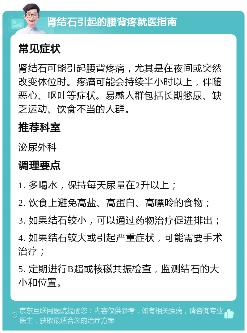 肾结石引起的腰背疼就医指南 常见症状 肾结石可能引起腰背疼痛，尤其是在夜间或突然改变体位时。疼痛可能会持续半小时以上，伴随恶心、呕吐等症状。易感人群包括长期憋尿、缺乏运动、饮食不当的人群。 推荐科室 泌尿外科 调理要点 1. 多喝水，保持每天尿量在2升以上； 2. 饮食上避免高盐、高蛋白、高嘌呤的食物； 3. 如果结石较小，可以通过药物治疗促进排出； 4. 如果结石较大或引起严重症状，可能需要手术治疗； 5. 定期进行B超或核磁共振检查，监测结石的大小和位置。