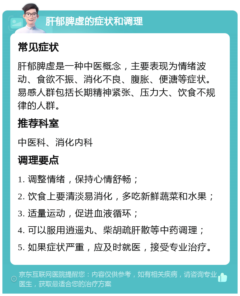 肝郁脾虚的症状和调理 常见症状 肝郁脾虚是一种中医概念，主要表现为情绪波动、食欲不振、消化不良、腹胀、便溏等症状。易感人群包括长期精神紧张、压力大、饮食不规律的人群。 推荐科室 中医科、消化内科 调理要点 1. 调整情绪，保持心情舒畅； 2. 饮食上要清淡易消化，多吃新鲜蔬菜和水果； 3. 适量运动，促进血液循环； 4. 可以服用逍遥丸、柴胡疏肝散等中药调理； 5. 如果症状严重，应及时就医，接受专业治疗。