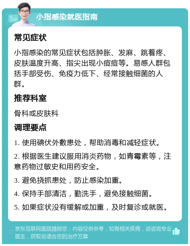 小指感染就医指南 常见症状 小指感染的常见症状包括肿胀、发麻、跳着疼、皮肤温度升高、指尖出现小痘痘等。易感人群包括手部受伤、免疫力低下、经常接触细菌的人群。 推荐科室 骨科或皮肤科 调理要点 1. 使用碘伏外敷患处，帮助消毒和减轻症状。 2. 根据医生建议服用消炎药物，如青霉素等，注意药物过敏史和用药安全。 3. 避免挠抓患处，防止感染加重。 4. 保持手部清洁，勤洗手，避免接触细菌。 5. 如果症状没有缓解或加重，及时复诊或就医。