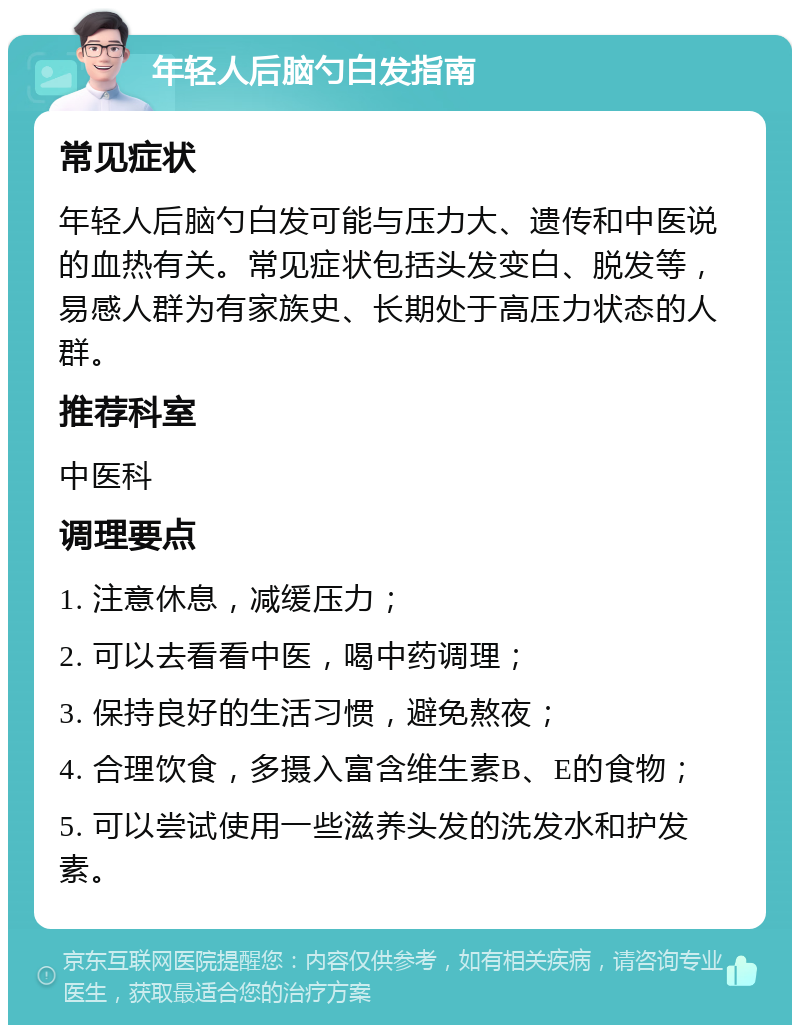 年轻人后脑勺白发指南 常见症状 年轻人后脑勺白发可能与压力大、遗传和中医说的血热有关。常见症状包括头发变白、脱发等，易感人群为有家族史、长期处于高压力状态的人群。 推荐科室 中医科 调理要点 1. 注意休息，减缓压力； 2. 可以去看看中医，喝中药调理； 3. 保持良好的生活习惯，避免熬夜； 4. 合理饮食，多摄入富含维生素B、E的食物； 5. 可以尝试使用一些滋养头发的洗发水和护发素。