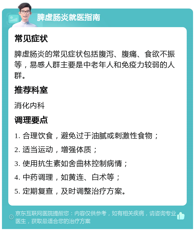 脾虚肠炎就医指南 常见症状 脾虚肠炎的常见症状包括腹泻、腹痛、食欲不振等，易感人群主要是中老年人和免疫力较弱的人群。 推荐科室 消化内科 调理要点 1. 合理饮食，避免过于油腻或刺激性食物； 2. 适当运动，增强体质； 3. 使用抗生素如舍曲林控制病情； 4. 中药调理，如黄连、白术等； 5. 定期复查，及时调整治疗方案。