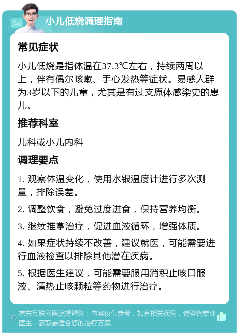 小儿低烧调理指南 常见症状 小儿低烧是指体温在37.3℃左右，持续两周以上，伴有偶尔咳嗽、手心发热等症状。易感人群为3岁以下的儿童，尤其是有过支原体感染史的患儿。 推荐科室 儿科或小儿内科 调理要点 1. 观察体温变化，使用水银温度计进行多次测量，排除误差。 2. 调整饮食，避免过度进食，保持营养均衡。 3. 继续推拿治疗，促进血液循环，增强体质。 4. 如果症状持续不改善，建议就医，可能需要进行血液检查以排除其他潜在疾病。 5. 根据医生建议，可能需要服用消积止咳口服液、清热止咳颗粒等药物进行治疗。