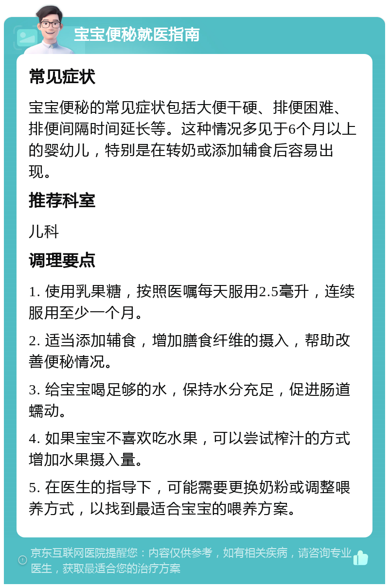 宝宝便秘就医指南 常见症状 宝宝便秘的常见症状包括大便干硬、排便困难、排便间隔时间延长等。这种情况多见于6个月以上的婴幼儿，特别是在转奶或添加辅食后容易出现。 推荐科室 儿科 调理要点 1. 使用乳果糖，按照医嘱每天服用2.5毫升，连续服用至少一个月。 2. 适当添加辅食，增加膳食纤维的摄入，帮助改善便秘情况。 3. 给宝宝喝足够的水，保持水分充足，促进肠道蠕动。 4. 如果宝宝不喜欢吃水果，可以尝试榨汁的方式增加水果摄入量。 5. 在医生的指导下，可能需要更换奶粉或调整喂养方式，以找到最适合宝宝的喂养方案。