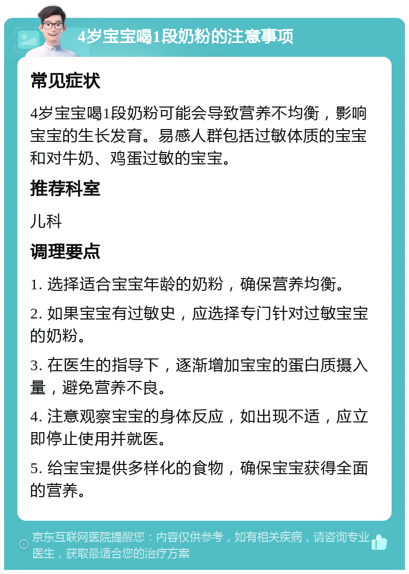 4岁宝宝喝1段奶粉的注意事项 常见症状 4岁宝宝喝1段奶粉可能会导致营养不均衡，影响宝宝的生长发育。易感人群包括过敏体质的宝宝和对牛奶、鸡蛋过敏的宝宝。 推荐科室 儿科 调理要点 1. 选择适合宝宝年龄的奶粉，确保营养均衡。 2. 如果宝宝有过敏史，应选择专门针对过敏宝宝的奶粉。 3. 在医生的指导下，逐渐增加宝宝的蛋白质摄入量，避免营养不良。 4. 注意观察宝宝的身体反应，如出现不适，应立即停止使用并就医。 5. 给宝宝提供多样化的食物，确保宝宝获得全面的营养。