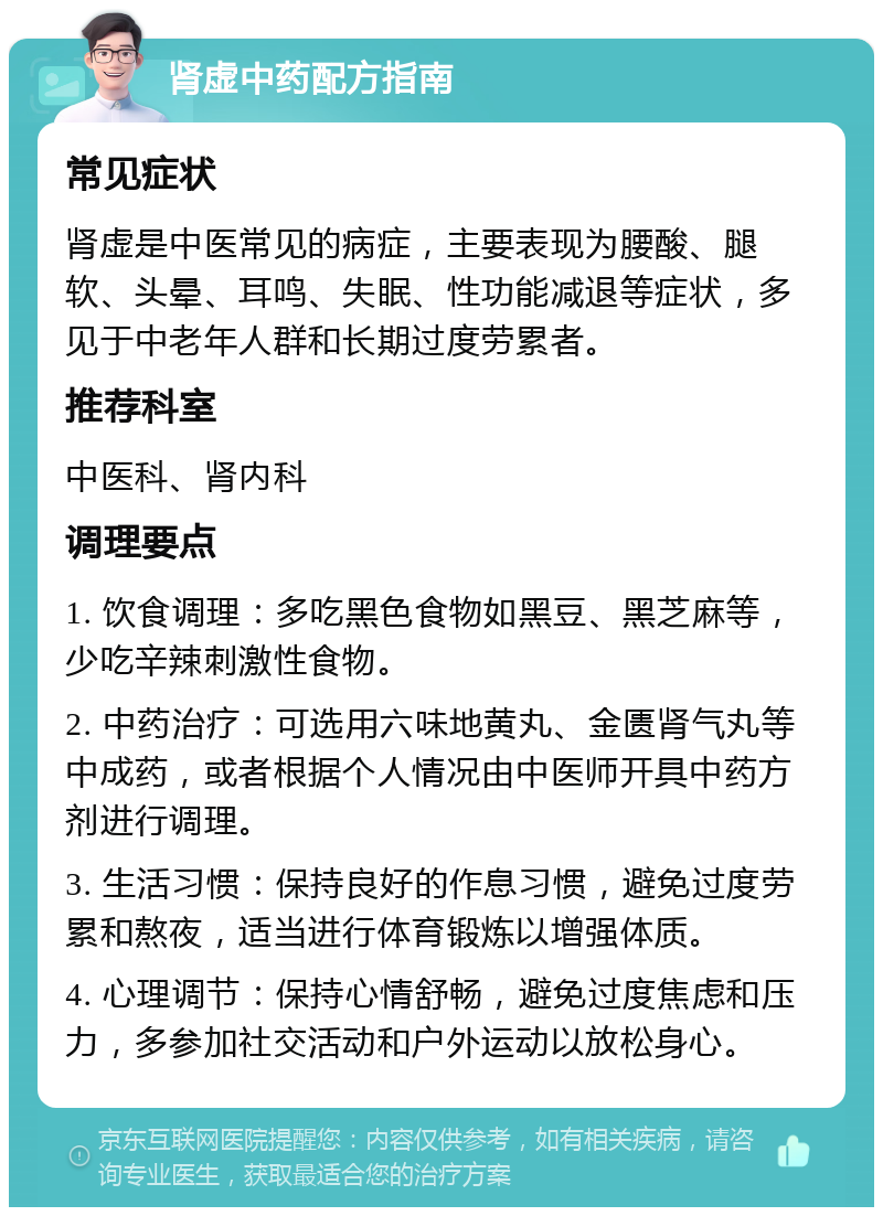 肾虚中药配方指南 常见症状 肾虚是中医常见的病症，主要表现为腰酸、腿软、头晕、耳鸣、失眠、性功能减退等症状，多见于中老年人群和长期过度劳累者。 推荐科室 中医科、肾内科 调理要点 1. 饮食调理：多吃黑色食物如黑豆、黑芝麻等，少吃辛辣刺激性食物。 2. 中药治疗：可选用六味地黄丸、金匮肾气丸等中成药，或者根据个人情况由中医师开具中药方剂进行调理。 3. 生活习惯：保持良好的作息习惯，避免过度劳累和熬夜，适当进行体育锻炼以增强体质。 4. 心理调节：保持心情舒畅，避免过度焦虑和压力，多参加社交活动和户外运动以放松身心。