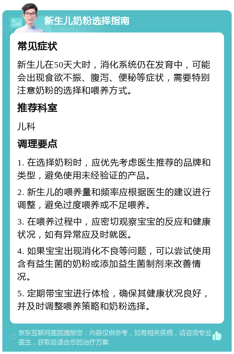 新生儿奶粉选择指南 常见症状 新生儿在50天大时，消化系统仍在发育中，可能会出现食欲不振、腹泻、便秘等症状，需要特别注意奶粉的选择和喂养方式。 推荐科室 儿科 调理要点 1. 在选择奶粉时，应优先考虑医生推荐的品牌和类型，避免使用未经验证的产品。 2. 新生儿的喂养量和频率应根据医生的建议进行调整，避免过度喂养或不足喂养。 3. 在喂养过程中，应密切观察宝宝的反应和健康状况，如有异常应及时就医。 4. 如果宝宝出现消化不良等问题，可以尝试使用含有益生菌的奶粉或添加益生菌制剂来改善情况。 5. 定期带宝宝进行体检，确保其健康状况良好，并及时调整喂养策略和奶粉选择。