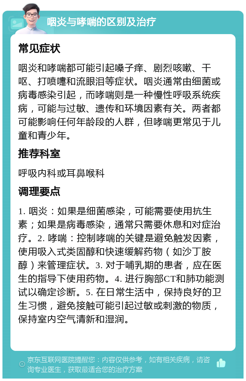 咽炎与哮喘的区别及治疗 常见症状 咽炎和哮喘都可能引起嗓子痒、剧烈咳嗽、干呕、打喷嚏和流眼泪等症状。咽炎通常由细菌或病毒感染引起，而哮喘则是一种慢性呼吸系统疾病，可能与过敏、遗传和环境因素有关。两者都可能影响任何年龄段的人群，但哮喘更常见于儿童和青少年。 推荐科室 呼吸内科或耳鼻喉科 调理要点 1. 咽炎：如果是细菌感染，可能需要使用抗生素；如果是病毒感染，通常只需要休息和对症治疗。2. 哮喘：控制哮喘的关键是避免触发因素，使用吸入式类固醇和快速缓解药物（如沙丁胺醇）来管理症状。3. 对于哺乳期的患者，应在医生的指导下使用药物。4. 进行胸部CT和肺功能测试以确定诊断。5. 在日常生活中，保持良好的卫生习惯，避免接触可能引起过敏或刺激的物质，保持室内空气清新和湿润。