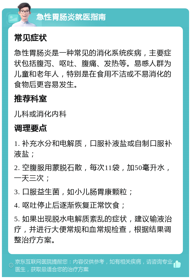 急性胃肠炎就医指南 常见症状 急性胃肠炎是一种常见的消化系统疾病，主要症状包括腹泻、呕吐、腹痛、发热等。易感人群为儿童和老年人，特别是在食用不洁或不易消化的食物后更容易发生。 推荐科室 儿科或消化内科 调理要点 1. 补充水分和电解质，口服补液盐或自制口服补液盐； 2. 空腹服用蒙脱石散，每次11袋，加50毫升水，一天三次； 3. 口服益生菌，如小儿肠胃康颗粒； 4. 呕吐停止后逐渐恢复正常饮食； 5. 如果出现脱水电解质紊乱的症状，建议输液治疗，并进行大便常规和血常规检查，根据结果调整治疗方案。