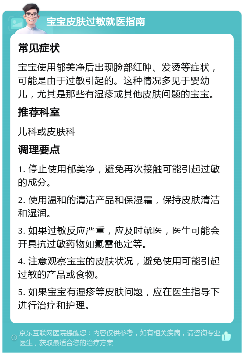 宝宝皮肤过敏就医指南 常见症状 宝宝使用郁美净后出现脸部红肿、发烫等症状，可能是由于过敏引起的。这种情况多见于婴幼儿，尤其是那些有湿疹或其他皮肤问题的宝宝。 推荐科室 儿科或皮肤科 调理要点 1. 停止使用郁美净，避免再次接触可能引起过敏的成分。 2. 使用温和的清洁产品和保湿霜，保持皮肤清洁和湿润。 3. 如果过敏反应严重，应及时就医，医生可能会开具抗过敏药物如氯雷他定等。 4. 注意观察宝宝的皮肤状况，避免使用可能引起过敏的产品或食物。 5. 如果宝宝有湿疹等皮肤问题，应在医生指导下进行治疗和护理。