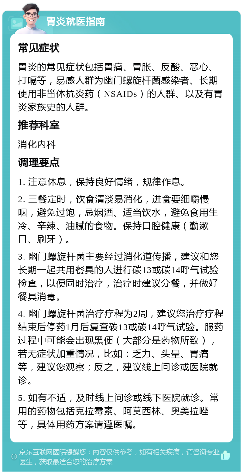 胃炎就医指南 常见症状 胃炎的常见症状包括胃痛、胃胀、反酸、恶心、打嗝等，易感人群为幽门螺旋杆菌感染者、长期使用非甾体抗炎药（NSAIDs）的人群、以及有胃炎家族史的人群。 推荐科室 消化内科 调理要点 1. 注意休息，保持良好情绪，规律作息。 2. 三餐定时，饮食清淡易消化，进食要细嚼慢咽，避免过饱，忌烟酒、适当饮水，避免食用生冷、辛辣、油腻的食物。保持口腔健康（勤漱口、刷牙）。 3. 幽门螺旋杆菌主要经过消化道传播，建议和您长期一起共用餐具的人进行碳13或碳14呼气试验检查，以便同时治疗，治疗时建议分餐，并做好餐具消毒。 4. 幽门螺旋杆菌治疗疗程为2周，建议您治疗疗程结束后停药1月后复查碳13或碳14呼气试验。服药过程中可能会出现黑便（大部分是药物所致），若无症状加重情况，比如：乏力、头晕、胃痛等，建议您观察；反之，建议线上问诊或医院就诊。 5. 如有不适，及时线上问诊或线下医院就诊。常用的药物包括克拉霉素、阿莫西林、奥美拉唑等，具体用药方案请遵医嘱。