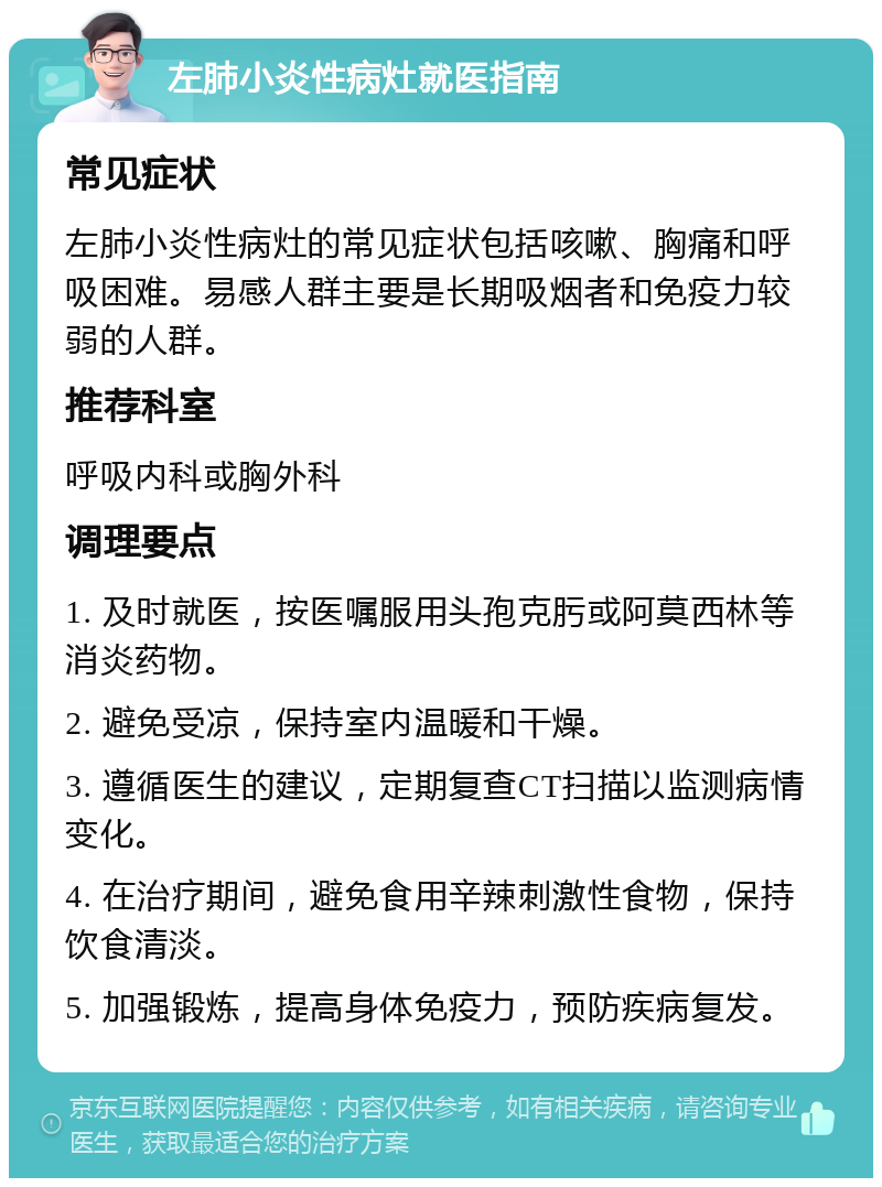 左肺小炎性病灶就医指南 常见症状 左肺小炎性病灶的常见症状包括咳嗽、胸痛和呼吸困难。易感人群主要是长期吸烟者和免疫力较弱的人群。 推荐科室 呼吸内科或胸外科 调理要点 1. 及时就医，按医嘱服用头孢克肟或阿莫西林等消炎药物。 2. 避免受凉，保持室内温暖和干燥。 3. 遵循医生的建议，定期复查CT扫描以监测病情变化。 4. 在治疗期间，避免食用辛辣刺激性食物，保持饮食清淡。 5. 加强锻炼，提高身体免疫力，预防疾病复发。