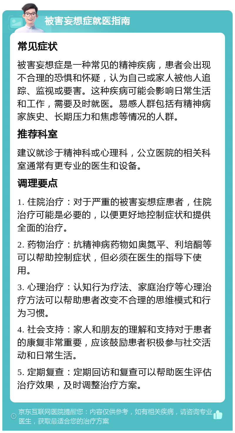 被害妄想症就医指南 常见症状 被害妄想症是一种常见的精神疾病，患者会出现不合理的恐惧和怀疑，认为自己或家人被他人追踪、监视或要害。这种疾病可能会影响日常生活和工作，需要及时就医。易感人群包括有精神病家族史、长期压力和焦虑等情况的人群。 推荐科室 建议就诊于精神科或心理科，公立医院的相关科室通常有更专业的医生和设备。 调理要点 1. 住院治疗：对于严重的被害妄想症患者，住院治疗可能是必要的，以便更好地控制症状和提供全面的治疗。 2. 药物治疗：抗精神病药物如奥氮平、利培酮等可以帮助控制症状，但必须在医生的指导下使用。 3. 心理治疗：认知行为疗法、家庭治疗等心理治疗方法可以帮助患者改变不合理的思维模式和行为习惯。 4. 社会支持：家人和朋友的理解和支持对于患者的康复非常重要，应该鼓励患者积极参与社交活动和日常生活。 5. 定期复查：定期回访和复查可以帮助医生评估治疗效果，及时调整治疗方案。