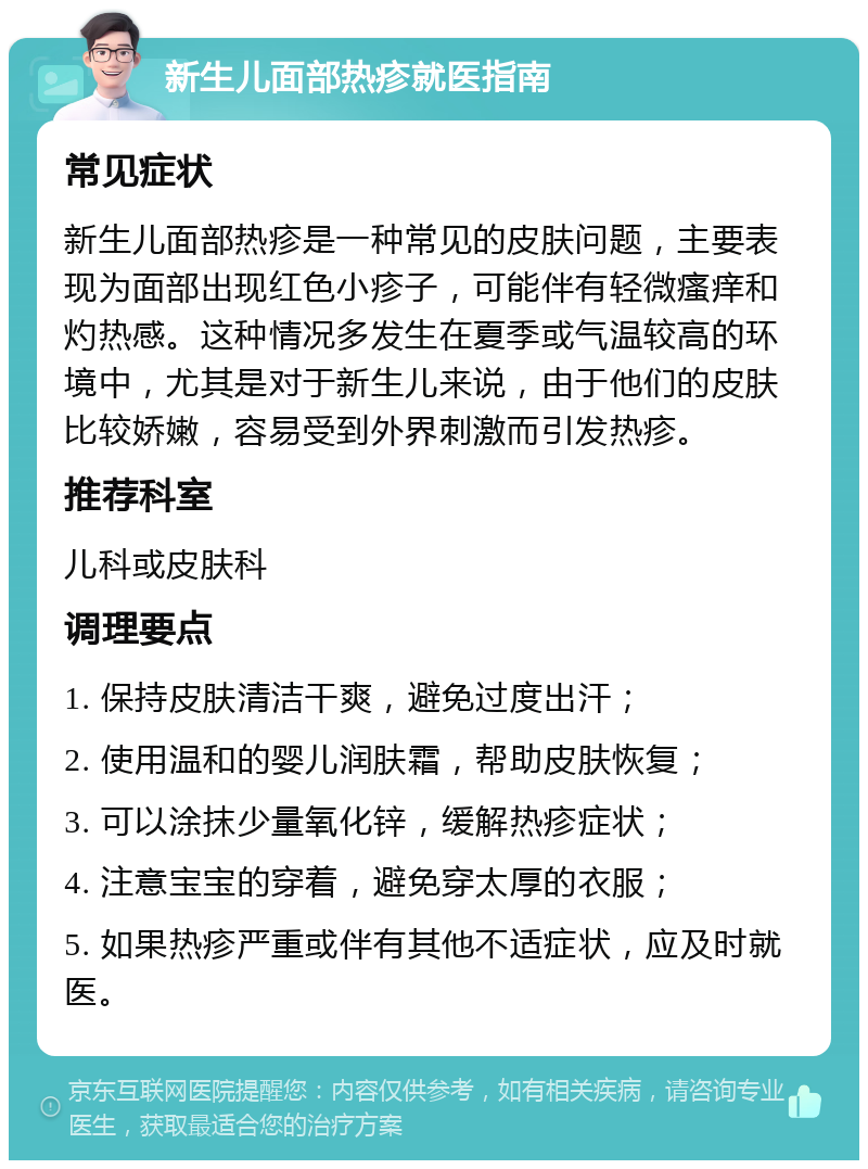 新生儿面部热疹就医指南 常见症状 新生儿面部热疹是一种常见的皮肤问题，主要表现为面部出现红色小疹子，可能伴有轻微瘙痒和灼热感。这种情况多发生在夏季或气温较高的环境中，尤其是对于新生儿来说，由于他们的皮肤比较娇嫩，容易受到外界刺激而引发热疹。 推荐科室 儿科或皮肤科 调理要点 1. 保持皮肤清洁干爽，避免过度出汗； 2. 使用温和的婴儿润肤霜，帮助皮肤恢复； 3. 可以涂抹少量氧化锌，缓解热疹症状； 4. 注意宝宝的穿着，避免穿太厚的衣服； 5. 如果热疹严重或伴有其他不适症状，应及时就医。