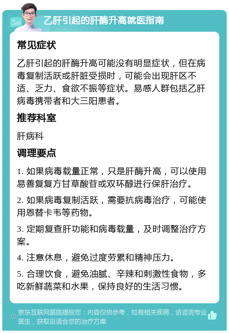 乙肝引起的肝酶升高就医指南 常见症状 乙肝引起的肝酶升高可能没有明显症状，但在病毒复制活跃或肝脏受损时，可能会出现肝区不适、乏力、食欲不振等症状。易感人群包括乙肝病毒携带者和大三阳患者。 推荐科室 肝病科 调理要点 1. 如果病毒载量正常，只是肝酶升高，可以使用易善复复方甘草酸苷或双环醇进行保肝治疗。 2. 如果病毒复制活跃，需要抗病毒治疗，可能使用恩替卡韦等药物。 3. 定期复查肝功能和病毒载量，及时调整治疗方案。 4. 注意休息，避免过度劳累和精神压力。 5. 合理饮食，避免油腻、辛辣和刺激性食物，多吃新鲜蔬菜和水果，保持良好的生活习惯。