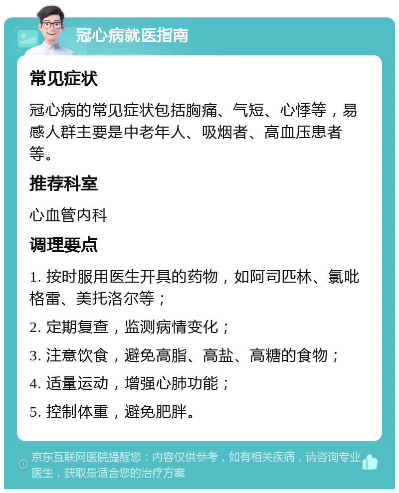 冠心病就医指南 常见症状 冠心病的常见症状包括胸痛、气短、心悸等，易感人群主要是中老年人、吸烟者、高血压患者等。 推荐科室 心血管内科 调理要点 1. 按时服用医生开具的药物，如阿司匹林、氯吡格雷、美托洛尔等； 2. 定期复查，监测病情变化； 3. 注意饮食，避免高脂、高盐、高糖的食物； 4. 适量运动，增强心肺功能； 5. 控制体重，避免肥胖。